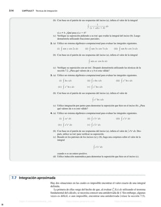 514 CAPÍTULO 7 Técnicas de integración
(b) Con base en el patrón de sus respuestas del inciso (a), infiera el valor de la integral
y
1
sx 1 adsx 1 bd
dx
si a ? b. ¿Qué pasa si a 5 b?
(c) Verifique su suposición pidiendo a su sac que evalúe la integral del inciso (b). Luego
demuéstrela utilizando fracciones parciales.
2. (a) Utilice un sistema algebraico computacional para evaluar las integrales siguientes.
(i) y sen x cos 2x dx (ii) y sen 3x cos 7x dx (iii) y sen 8x cos 3x dx
(b) Con base en el patrón de sus respuestas del inciso (a), infiera el valor de la integral
y sen ax cos bx dx
(c) Verifique su suposición con un sac. Después demuéstrela utilizando las técnicas de la
sección 7.2. ¿Para qué valores de a y b es esta válida?
3. (a) Utilice un sistema algebraico computacional para evaluar las integrales siguientes.
(i) y ln x dx (ii) y x ln x dx (iii) y x2
ln x dx
(iv) y x3
ln x dx (v) y x7
ln x dx
(b) Con base en el patrón de sus respuestas del inciso (a), infiera el valor de
y xn
ln x dx
(c) Utilice integración por partes para demostrar la suposición que hizo en el inciso (b). ¿Para
qué valores de n es esto válido?
4. (a) Utilice un sistema algebraico computacional para evaluar las integrales siguientes.
(i) y xex
dx (ii) y x2
ex
dx (iii) y x3
ex
dx
(iv) y x4
ex
dx (v) y x5
ex
dx
(b) Con base en el patrón de sus respuestas del inciso (a), infiera el valor de y x6
ex
dx. Des-
pués, utilice su sac para verificar su suposición.
(c) Basado en los patrones de los incisos (a) y (b), haga una conjetura sobre el valor de la
integral
y xn
ex
dx
cuando n es un entero positivo.
(d) Utilice inducción matemática para demostrar la suposición que hizo en el inciso (c).
Hay dos situaciones en las cuales es imposible encontrar el valor exacto de una integral
definida.
La primera de ellas surge del hecho de que, al evaluar y
b
a
f(x) dx utilizando el teorema
fundamental del cálculo, se necesita conocer una antiderivada de f. Sin embargo, algunas
veces es difícil, o aun imposible, encontrar una antiderivada (véase la sección 7.5).
7.7 Integración aproximada
Stewart_ch07_504-523.indd 514 09/06/17 11:56 a.m.
h
t
t
p
s
:
/
/
w
w
w
.
j
a
m
a
r
a
n
a
.
c
o
m
h
t
t
p
s
:
/
/
t
.
m
e
/
u
n
i
v
e
r
s
i
t
a
r
i
o
s
_
i
n
f
o
h
t
t
p
s
:
/
/
t
.
m
e
/
u
n
i
v
e
r
s
i
t
a
r
i
o
s
https://t.me/universitarios_info https://www.jamarana.com https://t.me/universitarios
 