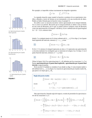 SECCIÓN 7.7 Integración aproximada 515
Por ejemplo, es imposible evaluar exactamente las integrales siguientes:
y
1
0
ex 2
dx y
1
21
s1 1 x3
dx
La segunda situación surge cuando la función es producto de un experimento cien-
tífico, obtenida a través de lecturas en un instrumento o de una recolección de datos.
Podría no haber fórmula para la función (véase el ejemplo 5).
En ambos casos se necesita encontrar valores aproximados de la integral definida.
Ya se conoce un método. Recuerde que la integral definida se define como el límite
de una suma de Riemann, por lo que se podría utilizar cualquier suma de Riemann
como una aproximación a la integral: si divide [a, b] en n subintervalos de igual longitud
∆x 5 (b 2 a)n, entonces tiene
y
b
a
fsxd dx  o
n
i−1
fsxi
*d Dx
donde xi
* es cualquier punto en el i-ésimo subintervalo [xi21
, xi
]. Si se elige xi
* en el punto
final izquierdo del intervalo, entonces xi
* 5 xi21
y tiene
y
b
a
fsxd dx  Ln − o
n
i−1
fsxi21d Dx
Si f(x)  0, entonces la integral representa un área y (1) representa una aproximación
a esta área mediante los rectángulos que se muestran en la figura 1(a). Si elige xi
* en el
punto final del intervalo, entonces xi
* 5 xi
y tiene
y
b
a
fsxd dx  Rn − o
n
i−1
fsxi d Dx
[Véase la figura 1(b).] Las aproximaciones Ln
y Rn
definidas por las ecuaciones 1 y 2 se
llaman aproximación por el punto final izquierdo y aproximación por el punto final
derecho, respectivamente.
En la sección 5.2 también se considera el caso donde se elige xi
* como el punto medio xi
del subintervalo [xi21
, xi
]. La figura 1(c) muestra la aproximación por el punto medio Mn
,
que parece ser mejor que Ln
o Rn
.
Regla del punto medio
y
b
a
fsxd dx  Mn − Dx f fsx1d 1 fsx2 d 1 1 fsxn dg
donde Dx −
b 2 a
n
y xi − 1
2 sxi21 1 xi d − punto medio de fxi21, xi g
Otra aproximación, llamada regla del trapecio, resulta de promediar las aproximacio-
nes de las ecuaciones 1 y 2:
y
b
a
fsxd dx 
1
2
Fo
n
i−1
fsxi21 d Dx 1 o
n
i−1
fsxi d DxG−
Dx
2
Fo
n
i−1
sfsxi21 d 1 fsxi ddG
−
Dx
2
fsfsx0 d 1 fsx1dd 1 sfsx1d 1 fsx2 dd 1 1 sfsxn21d 1 fsxn ddg
−
Dx
2
f fsx0 d 1 2 fsx1d 1 2 fsx2 d 1 1 2 fsxn21d 1 fsxn dg
1
⁄ ¤
– – –
–
(a) Aproximación por el punto
final izquierdo
y
x¸ ⁄ ¤ ‹ x¢
x¸ ⁄ ¤ ‹ x¢
‹ x¢
x
0
(b) Aproximación por el punto
final derecho
y
x
0
x
(c) Aproximación por el punto
medio
y
0
FIGURA 1
2
Stewart_ch07_504-523.indd 515 09/06/17 11:56 a.m.
h
t
t
p
s
:
/
/
w
w
w
.
j
a
m
a
r
a
n
a
.
c
o
m
h
t
t
p
s
:
/
/
t
.
m
e
/
u
n
i
v
e
r
s
i
t
a
r
i
o
s
_
i
n
f
o
h
t
t
p
s
:
/
/
t
.
m
e
/
u
n
i
v
e
r
s
i
t
a
r
i
o
s
https://t.me/universitarios_info https://www.jamarana.com https://t.me/universitarios
 