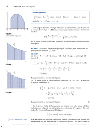 516 CAPÍTULO 7 Técnicas de integración
Regla trapezoidal
y
b
a
fsxd dx  Tn −
Dx
2
f fsx0 d 1 2 fsx1d 1 2 fsx2 d 1 1 2 fsxn21d 1 fsxn dg
donde ∆x 5 (b 2 a)n y xi
5 a 1 i ∆x.
La razón para el nombre de la regla del trapecio puede verse de la figura 2, que ilustra
el caso con f(x)  0 y n 5 4. El área del trapezoide que está encima del i-ésimo subin-
tervalo es
Dx Sfsxi21d 1 fsxi d
2
D−
Dx
2
f fsxi21d 1 fsxi dg
y si se suman las áreas de todos los trapezoides, se obtiene el lado derecho de la regla
del trapecio.
EJEMPLO 1 Utilice (a) la regla del trapecio y (b) la regla del punto medio con n 5 5
para aproximar la integral y
2
1
(1x) dx.
SOLUCIÓN
(a) Con n 5 5, a 5 1 y b 5 2, tiene ∆x 5 (2 2 1)5 5 0.2, por lo que la regla del
trapecio da
y
2
1
1
x
dx  T5 −
0.2
2
f fs1d 1 2 fs1.2d 1 2 fs1.4d 1 2 fs1.6d 1 2 fs1.8d 1 fs2dg
− 0.1S1
1
1
2
1.2
1
2
1.4
1
2
1.6
1
2
1.8
1
1
2
D
 0.695635
Esta aproximación se muestra en la figura 3.
(b) Los puntos medios de los cinco subintervalos son 1.1, 1.3, 1.5, 1.7 y 1.9, por lo que
la regla del punto medio da
y
2
1
1
x
dx  Dx f fs1.1d 1 fs1.3d 1 fs1.5d 1 fs1.7d 1 fs1.9dg
−
1
5
S 1
1.1
1
1
1.3
1
1
1.5
1
1
1.7
1
1
1.9
D
 0.691908
Esta aproximación se muestra en la figura 4. n
En el ejemplo 1 elija deliberadamente una integral cuyo valor puede calcularse
explícitamente, así puede ver qué tan precisas son las reglas del trapecio y del punto
medio. Por el teorema fundamental del cálculo,
y
2
1
1
x
dx − ln xg1
2
− ln 2 − 0.693147 . . .
El error al usar una aproximación se define como la cantidad que debe sumarse a la
aproximación para que sea exacta. De los valores en el ejemplo 1, vea que los errores en
0
y
x
x¸ ⁄ ¤ ‹ x¢
1 2
1 2
1
x
y=
1
x
y=
FIGURA 2
Aproximación trapezoidal
FIGURA 3
FIGURA 4
y
b
a
f sxd dx − aproximación 1 error
Stewart_ch07_504-523.indd 516 09/06/17 11:56 a.m.
h
t
t
p
s
:
/
/
w
w
w
.
j
a
m
a
r
a
n
a
.
c
o
m
h
t
t
p
s
:
/
/
t
.
m
e
/
u
n
i
v
e
r
s
i
t
a
r
i
o
s
_
i
n
f
o
h
t
t
p
s
:
/
/
t
.
m
e
/
u
n
i
v
e
r
s
i
t
a
r
i
o
s
https://t.me/universitarios_info https://www.jamarana.com https://t.me/universitarios
 