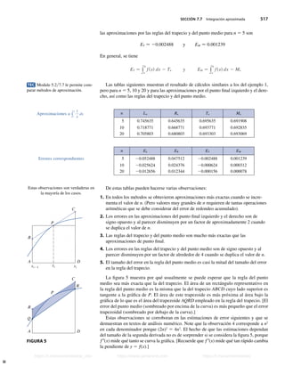 SECCIÓN 7.7 Integración aproximada 517
las aproximaciones por las reglas del trapecio y del punto medio para n 5 5 son
ET  20.002488 y EM  0.001239
En general, se tiene
ET − y
b
a
fsxd dx 2 Tn y EM − y
b
a
fsxd dx 2 Mn
Las tablas siguientes muestran el resultado de cálculos similares a los del ejemplo 1,
pero para n 5 5, 10 y 20 y para las aproximaciones por el punto final izquierdo y el dere-
cho, así como las reglas del trapecio y del punto medio.
n Ln Rn Tn Mn
5 0.745635 0.645635 0.695635 0.691908
10 0.718771 0.668771 0.693771 0.692835
20 0.705803 0.680803 0.693303 0.693069
n EL ER ET EM
5 20.052488 0.047512 20.002488 0.001239
10 20.025624 0.024376 20.000624 0.000312
20 20.012656 0.012344 20.000156 0.000078
De estas tablas pueden hacerse varias observaciones:
1. En todos los métodos se obtuvieron aproximaciones más exactas cuando se incre-
menta el valor de n. (Pero valores muy grandes de n requieren de tantas operaciones
aritméticas que se debe considerar del error de redondeo acumulado).
2. Los errores en las aproximaciones del punto final izquierdo y el derecho son de
signo opuesto y al parecer disminuyen por un factor de aproximadamente 2 cuando
se duplica el valor de n.
3. Las reglas del trapecio y del punto medio son mucho más exactas que las
aproximaciones de punto final.
4. Los errores en las reglas del trapecio y del punto medio son de signo opuesto y al
parecer disminuyen por un factor de alrededor de 4 cuando se duplica el valor de n.
5. El tamaño del error en la regla del punto medio es casi la mitad del tamaño del error
en la regla del trapecio.
La figura 5 muestra por qué usualmente se puede esperar que la regla del punto
medio sea más exacta que la del trapecio. El área de un rectángulo representativo en
la regla del punto medio es la misma que la del trapecio ABCD cuyo lado superior es
tangente a la gráfica de P. El área de este trapezoide es más próxima al área bajo la
gráfica de lo que es el área del trapezoide AQRD empleado en la regla del trapecio. [El
error del punto medio (sombreado por encima de la curva) es más pequeño que el error
trapezoidal (sombreado por debajo de la curva).]
Estas observaciones se corroboran en las estimaciones de error siguientes y que se
demuestran en textos de análisis numérico. Note que la observación 4 corresponde a n2
en cada denominador porque (2n)2
5 4n2
. El hecho de que las estimaciones dependan
del tamaño de la segunda derivada no es de sorprender si se considera la figura 5, porque
f0(x) mide qué tanto se curva la gráfica. [Recuerde que f0(x) mide qué tan rápido cambia
la pendiente de y 5 f(x).]
TEC Module 5.27.7 le permite com-
parar métodos de aproximación.
Aproximaciones a y
2
1
1
x
dx
Errores correspondientes
Estas observaciones son verdaderas en
la mayoría de los casos.
C
P
D
A
B
R
Q
C
P
D
A
B
xi-1 xi
i-1 x
–i
FIGURA 5
Stewart_ch07_504-523.indd 517 09/06/17 11:56 a.m.
h
t
t
p
s
:
/
/
w
w
w
.
j
a
m
a
r
a
n
a
.
c
o
m
h
t
t
p
s
:
/
/
t
.
m
e
/
u
n
i
v
e
r
s
i
t
a
r
i
o
s
_
i
n
f
o
h
t
t
p
s
:
/
/
t
.
m
e
/
u
n
i
v
e
r
s
i
t
a
r
i
o
s
https://t.me/universitarios_info https://www.jamarana.com https://t.me/universitarios
 