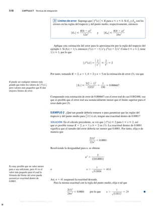 518 CAPÍTULO 7 Técnicas de integración
3 Límites de error Suponga que ) f0(x) )  K para a  x  b. Si ET
y EM
son los
errores en las reglas del trapecio y del punto medio, respectivamente, entonces
|ET | 
Ksb 2 ad3
12n2
y |EM | 
Ksb 2 ad3
24n2
Aplique esta estimación del error para la aproximación por la regla del trapecio del
ejemplo 1. Si f(x) 5 1x, entonces f9(x) 5 21x2
y f0(x) 5 2x3
. Como 1  x  2, tiene
1x  1, por lo que
| f 0sxd| − Z 2
x3 Z 
2
13
− 2
Por tanto, tomando K 5 2, a 5 1, b 5 2 y n 5 5 en la estimación de error (3), vea que
|ET | 
2s2 2 1d3
12s5d2
−
1
150
 0.006667
Comparando esta estimación de error de 0.006667 con el error real de casi 0.002488, vea
que es posible que el error real sea sustancialmente menor que el límite superior para el
error dado por (3).
EJEMPLO 2 ¿Qué tan grande debería tomarse n para garantizar que las reglas del
trapecio y del punto medio para y
2
1
(1x) dx, tengan una exactitud dentro de 0.0001?
SOLUCIÓN En el cálculo precedente, se vio que u f0(x)  2 para 1  x  2, así
que es posible tomar K 5 2, a 5 1 y b 5 2 en (3). La exactitud dentro de 0.0001
significa que el tamaño del error debería ser menor que 0.0001. Por tanto, elija n de
manera que
2s1d3
12n2
, 0.0001
Resolviendo la desigualdad para n, se obtiene
n2
.
2
12s0.0001d
o n .
1
s0.0006
 40.8
Así, n 5 41 asegurará la exactitud deseada.
Para la misma exactitud con la regla del punto medio, elija n tal que
2s1d3
24n2
, 0.0001 por lo que n .
1
s0.0012
 29 n
K puede ser cualquier número más
grande que todos los valores de ) f0(x) ),
pero valores más pequeños que K dan
mejores límites de error.
Es muy posible que un valor menor
para n sea suficiente, pero 41 es el
valor más pequeño para el cual la
fórmula del límite del error puede
garantizar exactitud dentro de
0.0001.
Stewart_ch07_504-523.indd 518 09/06/17 11:56 a.m.
h
t
t
p
s
:
/
/
w
w
w
.
j
a
m
a
r
a
n
a
.
c
o
m
h
t
t
p
s
:
/
/
t
.
m
e
/
u
n
i
v
e
r
s
i
t
a
r
i
o
s
_
i
n
f
o
h
t
t
p
s
:
/
/
t
.
m
e
/
u
n
i
v
e
r
s
i
t
a
r
i
o
s
https://t.me/universitarios_info https://www.jamarana.com https://t.me/universitarios
 