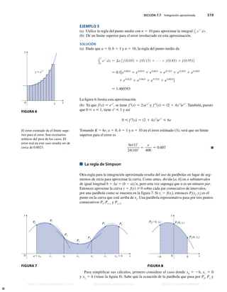 SECCIÓN 7.7 Integración aproximada 519
EJEMPLO 3
(a) Utilice la regla del punto medio con n 5 10 para aproximar la integral y1
0 ex 2
dx.
(b) Dé un límite superior para el error involucrado en esta aproximación.
SOLUCIÓN
(a) Dado que a 5 0, b 5 1 y n 5 10, la regla del punto medio da
y
1
0
ex 2
dx  Dx f fs0.05d 1 fs0.15d 1 1 fs0.85d 1 fs0.95dg
− 0.1fe0.0025
1 e0.0225
1 e0.0625
1 e0.1225
1 e0.2025
1 e0.3025
1 e0.4225
1 e0.5625
1 e0.7225
1 e0.9025
g
 1.460393
La figura 6 ilustra esta aproximación.
(b) Ya que fsxd − ex 2
, se tiene f9sxd − 2xex 2
y f 0sxd − s2 1 4x2
dex 2
. También, puesto
que 0  x  1, tiene x2
 1 y así
0  f 0sxd − s2 1 4x2
dex 2
 6e
Tomando K 5 6e, a 5 0, b 5 1 y n 5 10 en el error estimado (3), verá que un límite
superior para el error es
6es1d3
24s10d2
−
e
400
 0.007 n
La regla de Simpson
Otra regla para la integración aproximada resulta del uso de parábolas en lugar de seg-
mentos de recta para aproximar la curva. Como antes, divida [a, b] en n subintervalos
de igual longitud h 5 ∆x 5 (b 2 a)n, pero esta vez suponga que n es un número par.
Entonces aproxime la curva y 5 f(x)  0 sobre cada par consecutivo de intervalos,
por una parábola como se muestra en la figura 7. Si yi
5 f(xi
), entonces Pi
(xi
, yi
) es el
punto en la curva que está arriba de xi
. Una parábola representativa pasa por tres puntos
consecutivos Pi
, Pi11
y Pi12
.
0
y
x
a=x¸ ⁄ x™ x¢
x£ xß=b
x∞
P¸ P¡
P™
P¢
P£
Pß
P∞
0
y
x
h
_h
P¸(_h, y¸) P¡(0, ›)
P™(h, fi)
Para simplificar sus cálculos, primero considere el caso donde x0
5 2h, x1
5 0
y x2
5 h (véase la figura 8). Sabe que la ecuación de la parábola que pasa por P0
, P1
y
FIGURA 6
0
y
x
1
y=ex2
El error estimado da el límite supe-
rior para el error. Son escenarios
teóricos del peor de los casos. El
error real en este caso resulta ser de
cerca de 0.0023.
FIGURA 7 FIGURA 8
Stewart_ch07_504-523.indd 519 09/06/17 11:56 a.m.
h
t
t
p
s
:
/
/
w
w
w
.
j
a
m
a
r
a
n
a
.
c
o
m
h
t
t
p
s
:
/
/
t
.
m
e
/
u
n
i
v
e
r
s
i
t
a
r
i
o
s
_
i
n
f
o
h
t
t
p
s
:
/
/
t
.
m
e
/
u
n
i
v
e
r
s
i
t
a
r
i
o
s
https://t.me/universitarios_info https://www.jamarana.com https://t.me/universitarios
 