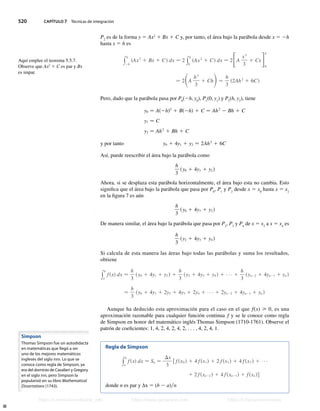 520 CAPÍTULO 7 Técnicas de integración
P2
es de la forma y 5 Ax2
1 Bx 1 C y, por tanto, el área bajo la parábola desde x 5 2h
hasta x 5 h es
y
h
2h
sAx2
1 Bx 1 Cd dx − 2 y
h
0
sAx2
1 Cd dx − 2FA
x3
3
1 CxG0
h
− 2SA
h3
3
1 ChD−
h
3
s2Ah2
1 6Cd
Pero, dado que la parábola pasa por P0
(2h, y0
), P1
(0, y1
) y P2
(h, y2
), tiene
y0 − As2hd2
1 Bs2hd 1 C − Ah2
2 Bh 1 C
y1 − C
y2 − Ah2
1 Bh 1 C
y por tanto y0 1 4y1 1 y2 − 2Ah2
1 6C
Así, puede reescribir el área bajo la parábola como
h
3
sy0 1 4y1 1 y2 d
Ahora, si se desplaza esta parábola horizontalmente, el área bajo esta no cambia. Esto
significa que el área bajo la parábola que pasa por P0
, P1
y P2
desde x 5 x0
hasta x 5 x2
en la figura 7 es aún
h
3
sy0 1 4y1 1 y2 d
De manera similar, el área bajo la parábola que pasa por P2
, P3
y P4
de x 5 x2
a x 5 x4
es
h
3
sy2 1 4y3 1 y4 d
Si calcula de esta manera las áreas bajo todas las parábolas y suma los resultados,
obtiene
y
b
a
fsxd dx 
h
3
sy0 1 4y1 1 y2 d 1
h
3
sy2 1 4y3 1 y4 d 1 1
h
3
syn22 1 4yn21 1 yn d
−
h
3
sy0 1 4y1 1 2y2 1 4y3 1 2y4 1 1 2yn22 1 4yn21 1 yn d
Aunque ha deducido esta aproximación para el caso en el que f(x)  0, es una
aproximación razonable para cualquier función continua f y se le conoce como regla
de Simpson en honor del matemático inglés Thomas Simpson (1710-1761). Observe el
patrón de coeficientes: 1, 4, 2, 4, 2, 4, 2, . . . , 4, 2, 4, 1.
Regla de Simpson
y
b
a
fsxd dx  Sn −
Dx
3
f fsx0 d 1 4 fsx1d 1 2 fsx2 d 1 4 fsx3 d 1
1 2 fsxn22 d 1 4 fsxn21d 1 fsxn dg
donde n es par y ∆x 5 (b 2 a)n
Aquí emplee el teorema 5.5.7.
Observe que Ax2
1 C es par y Bx
es impar.
Simpson
Thomas Simpson fue un autodidacta
en matemáticas que llegó a ser
uno de los mejores matemáticos
ingleses del siglo XVIII. Lo que se
conoce como regla de Simpson, ya
era del dominio de Cavalieri y Gregory
en el siglo XVII, pero Simpson la
popularizó en su libro Mathematical
Dissertations (1743).
Stewart_ch07_504-523.indd 520 09/06/17 11:56 a.m.
h
t
t
p
s
:
/
/
w
w
w
.
j
a
m
a
r
a
n
a
.
c
o
m
h
t
t
p
s
:
/
/
t
.
m
e
/
u
n
i
v
e
r
s
i
t
a
r
i
o
s
_
i
n
f
o
h
t
t
p
s
:
/
/
t
.
m
e
/
u
n
i
v
e
r
s
i
t
a
r
i
o
s
https://t.me/universitarios_info https://www.jamarana.com https://t.me/universitarios
 