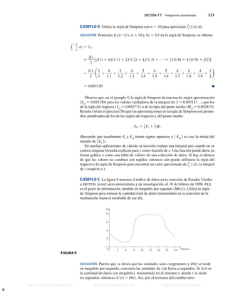 SECCIÓN 7.7 Integración aproximada 521
EJEMPLO 4 Utilice la regla de Simpson con n 5 10 para aproximar y
2
1
(1x) dx.
SOLUCIÓN Poniendo f(x)5 1x, n 5 10 y ∆x 5 0.1 en la regla de Simpson, se obtiene
y
2
1
1
x
dx  S10
−
Dx
3
f fs1d 1 4 fs1.1d 1 2 fs1.2d 1 4 fs1.3d 1 ∙ ∙ ∙ 1 2 fs1.8d 1 4 fs1.9d 1 fs2dg
−
0.1
3
S1
1
1
4
1.1
1
2
1.2
1
4
1.3
1
2
1.4
1
4
1.5
1
2
1.6
1
4
1.7
1
2
1.8
1
4
1.9
1
1
2
D
 0.693150 n
Observe que, en el ejemplo 4, la regla de Simpson da una mucho mejor aproximación
(S10
 0.693150) para los valores verdaderos de la integral (ln 2  0.693147…) que los
de la regla del trapecio (T10
 0.693771) o de la regla del punto medio (M10
 0.692835).
Resulta (véase el ejercicio 50) que las aproximaciones en la regla de Simpson son prome-
dios ponderados de los de las reglas del trapecio y del punto medio:
S2n − 1
3 Tn 1 2
3 Mn
(Recuerde que usualmente ET
y EM
tienen signos opuestos y u EM
u es casi la mitad del
tamaño de u ET
u).
En muchas aplicaciones de cálculo se necesita evaluar una integral aun cuando no se
conoce ninguna fórmula explícita para y como función de x. Una función puede darse en
forma gráfica o como una tabla de valores de una colección de datos. Si hay evidencia
de que los valores no cambian con rapidez, entonces aún puede utilizarse la regla del
trapecio o la regla de Simpson para encontrar un valor aproximado de y
b
a
y dx, la integral
de y respecto a x.
EJEMPLO 5 La figura 9 muestra el tráfico de datos en la conexión de Estados Unidos
a switch, la red suiza universitaria y de investigación, el 10 de febrero de 1998. D(t)
es el gasto de información, medido en megabits por segundo (Mbs). Utilice la regla
de Simpson para estimar la cantidad total de datos transmitidos en la conexión de la
medianoche hasta el mediodía de ese día.
0
2
4
6
D
8
3 6 9 12 15 18 21 24 t (horas)
SOLUCIÓN Puesto que se desea que las unidades sean congruentes y D(t) se mide
en megabits por segundo, convierta las unidades de t de horas a segundos. Si A(t) es
la cantidad de datos (en megabits), transmitida en el instante t, donde t se mide
en segundos, entonces A9(t) 5 D(t). Así, por el teorema del cambio neto
FIGURA 9
Stewart_ch07_504-523.indd 521 09/06/17 11:56 a.m.
h
t
t
p
s
:
/
/
w
w
w
.
j
a
m
a
r
a
n
a
.
c
o
m
h
t
t
p
s
:
/
/
t
.
m
e
/
u
n
i
v
e
r
s
i
t
a
r
i
o
s
_
i
n
f
o
h
t
t
p
s
:
/
/
t
.
m
e
/
u
n
i
v
e
r
s
i
t
a
r
i
o
s
https://t.me/universitarios_info https://www.jamarana.com https://t.me/universitarios
 