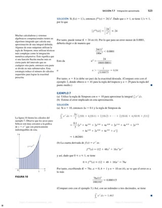 SECCIÓN 7.7 Integración aproximada 523
SOLUCIÓN Si f(x) 5 1x, entonces f(4)
(x) 5 24x5
. Dado que x  1, se tiene 1x  1,
por lo que
| f s4d
sxd| − Z24
x5 Z  24
Por tanto, puede tomar K 5 24 en (4). Por lo que para un error menor de 0.0001,
debería elegir n de manera que
24s1d5
180n4
, 0.0001
Esto da n4
.
24
180s0.0001d
o n .
1
s
4
0.00075
 6.04
Por tanto, n 5 8 (n debe ser par) da la exactitud deseada. (Compare esto con el
ejemplo 2, donde obtuvo n 5 41 para la regla del trapecio y n 5 29 para la regla del
punto medio.) n
EJEMPLO 7
(a) Utilice la regla de Simpson con n 5 10 para aproximar la integral y1
0 ex 2
dx.
(b) Estime el error implicado en esta aproximación.
SOLUCIÓN
(a) Si n 5 10, entonces ∆x 5 0.1 y la regla de Simpson da
y
1
0
ex 2
dx 
Dx
3
f fs0d 1 4 fs0.1d 1 2 fs0.2d 1 1 2 fs0.8d 1 4 fs0.9d 1 fs1dg
−
0.1
3
fe0
1 4e0.01
1 2e0.04
1 4e0.09
1 2e0.16
1 4e0.25
1 2e0.36
1 4e0.49
1 2e0.64
1 4e0.81
1 e1
g
 1.462681
(b) La cuarta derivada de fsxd − ex 2
es
f s4d
sxd − s12 1 48x2
1 16x4
dex 2
y así, dado que 0  x  1, se tiene
0  f s4d
sxd  s12 1 48 1 16de1
− 76e
Por tanto, escribiendo K 5 76e, a 5 0, b 5 1 y n 5 10 en (4), se ve que el error es a
lo más
76es1d5
180s10d4
 0.000115
(Compare esto con el ejemplo 3.) Así, con un redondeo a tres decimales, se tiene
y
1
0
ex 2
dx  1.463 n
La figura 10 ilustra los cálculos del
ejemplo 7. Observe que los arcos para-
bólicos son muy cercanos a la gráfica
de y − ex 2
que son prácticamente
indistinguibles de esta.
0
y
x
1
y=ex2
FIGURA 10
Muchas calculadoras y sistemas
algebraicos computacionales tienen un
algoritmo integrado que calcula una
aproximación de una integral definida.
Algunas de estas máquinas utilizan la
regla de Simpson; otras utilizan técnicas
más complejas como la integración
numérica adaptativa. Esto significa que
si una función fluctúa mucho más en
cierta parte del intervalo que en
cualquier otra parte, entonces esta parte
se divide en más subintervalos. Esta
estrategia reduce el número de cálculos
requeridos para lograr la exactitud
prescrita.
Stewart_ch07_504-523.indd 523 09/06/17 11:56 a.m.
h
t
t
p
s
:
/
/
w
w
w
.
j
a
m
a
r
a
n
a
.
c
o
m
h
t
t
p
s
:
/
/
t
.
m
e
/
u
n
i
v
e
r
s
i
t
a
r
i
o
s
_
i
n
f
o
h
t
t
p
s
:
/
/
t
.
m
e
/
u
n
i
v
e
r
s
i
t
a
r
i
o
s
https://t.me/universitarios_info https://www.jamarana.com https://t.me/universitarios
 