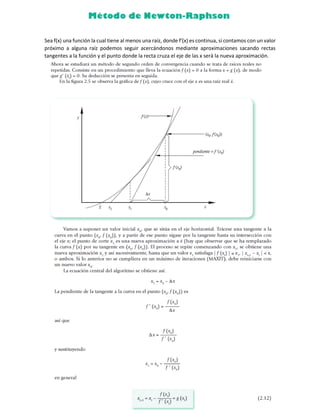 Sea f(x) una función la cual tiene al menos una raíz, donde f'(x) es continua, si contamos con un valor
próximo a alguna raíz podemos seguir acercándonos mediante aproximaciones sacando rectas
tangentes a la función y el punto donde la recta cruza el eje de las x será la nueva aproximación.
 