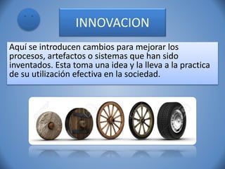INNOVACION
Aquí se introducen cambios para mejorar los
procesos, artefactos o sistemas que han sido
inventados. Esta toma una idea y la lleva a la practica
de su utilización efectiva en la sociedad.
 