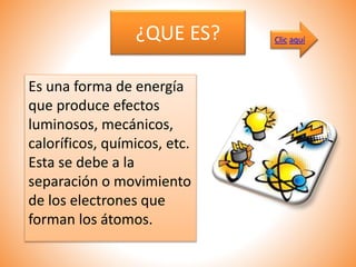 ¿QUE ES?
Es una forma de energía
que produce efectos
luminosos, mecánicos,
caloríficos, químicos, etc.
Esta se debe a la
separación o movimiento
de los electrones que
forman los átomos.
Clic aquí
 