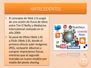 ANTECEDENTES
• El concepto de Web 2.0 surgió
de una sesión de lluvia de ideas
entre Tim O´Reilly y MediaLive
International realizada en el
año 2004.
• Se pasó de Ofoto (Web 1.0)
a Flickr (Web 2.0), donde el
primero ofrecía subir imágenes
JPEG, compartir álbumes y
comprar impresiones físicas,
mientras que el segundo
marcaba un nuevo modelo por
medio del photo sharing
 