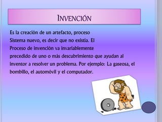 Es la creación de un artefacto, proceso
Sistema nuevo, es decir que no existía. El
Proceso de invención va invariablemente
precedido de uno o más descubrimiento que ayudan al
inventor a resolver un problema. Por ejemplo: La gaseosa, el
bombillo, el automóvil y el computador.
 
