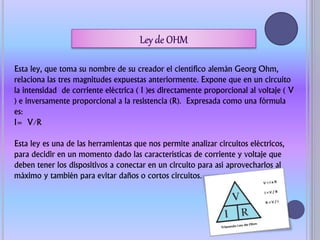 Esta ley, que toma su nombre de su creador el científico alemán Georg Ohm,
relaciona las tres magnitudes expuestas anteriormente. Expone que en un circuito
la intensidad de corriente eléctrica ( I )es directamente proporcional al voltaje ( V
) e inversamente proporcional a la resistencia (R). Expresada como una fórmula
es:
I= V/R
Esta ley es una de las herramientas que nos permite analizar circuitos eléctricos,
para decidir en un momento dado las características de corriente y voltaje que
deben tener los dispositivos a conectar en un circuito para así aprovecharlos al
máximo y también para evitar daños o cortos circuitos.
 