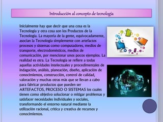 Inicialmente hay que decir que una cosa es la
Tecnología y otra cosa son los Productos de la
Tecnología. La mayoría de la gente, equivocadamente,
asocian la Tecnología simplemente con artefactos
procesos y sistemas como computadores, medios de
transporte, electrodomésticos, medios de
comunicación, por mencionar unos pocos ejemplos. La
realidad es otra. La Tecnología se refiere a todas
aquellas actividades intelectuales y procedimentales de
indagación, análisis, planeación, diseño, aplicación de
conocimientos, construcción, control de calidad,
valoración y muchas otras más que se llevan a cabo
para fabricar productos que pueden ser
ARTEFACTOS, PROCESO O SISTEMAS los cuales
tienen como objetivo solucionar o mitigar problemas y
satisfacer necesidades individuales y sociales,
transformando el entorno natural mediante la
utilización racional, crítica y creativa de recursos y
conocimientos.
 