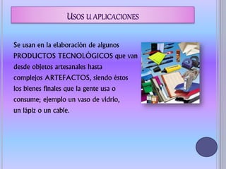 Se usan en la elaboración de algunos
PRODUCTOS TECNOLÓGICOS que van
desde objetos artesanales hasta
complejos ARTEFACTOS, siendo éstos
los bienes finales que la gente usa o
consume; ejemplo un vaso de vidrio,
un lápiz o un cable.
 