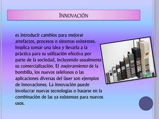 es introducir cambios para mejorar
artefactos, procesos o sistemas existentes.
Implica tomar una idea y llevarla a la
práctica para su utilización efectiva por
parte de la sociedad, incluyendo usualmente
su comercialización. El mejoramiento de la
bombilla, los nuevos teléfonos o las
aplicaciones diversas del láser son ejemplos
de innovaciones. La innovación puede
involucrar nuevas tecnologías o basarse en la
combinación de las ya existentes para nuevos
usos.
 