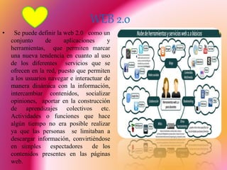 WEB 2.0
• Se puede definir la web 2.0 como un
conjunto de aplicaciones y
herramientas, que permiten marcar
una nueva tendencia en cuanto al uso
de los diferentes servicios que se
ofrecen en la red, puesto que permiten
a los usuarios navegar e interactuar de
manera dinámica con la información,
intercambiar contenidos, socializar
opiniones, aportar en la construcción
de aprendizajes colectivos etc.
Actividades o funciones que hace
algún tiempo no era posible realizar
ya que las personas se limitaban a
descargar información, convirtiéndose
en simples espectadores de los
contenidos presentes en las páginas
web.
 
