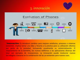3. innovación
Innovación: Es introducir cambios para mejorar artefactos, procesos o sistemas
existentes. Implica tomar una idea y llevarla a la práctica para su utilización efectiva
por parte de la sociedad, incluyendo usualmente su comercialización. El
mejoramiento de la bombilla, los nuevos teléfonos o las aplicaciones diversas del
láser son ejemplos de innovaciones. La innovación puede involucrar nuevas
tecnologías o basarse en la combinación de las ya existentes para nuevos usos.
 