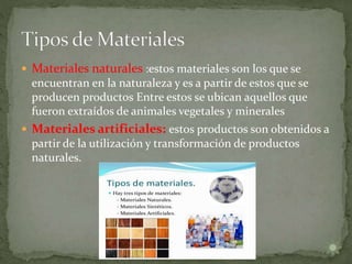  Materiales naturales :estos materiales son los que se
encuentran en la naturaleza y es a partir de estos que se
producen productos Entre estos se ubican aquellos que
fueron extraídos de animales vegetales y minerales
 Materiales artificiales: estos productos son obtenidos a
partir de la utilización y transformación de productos
naturales.
 
