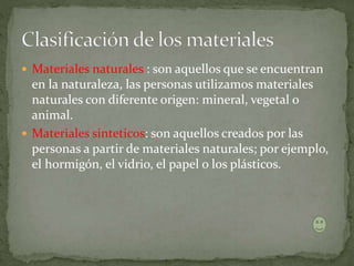 Materiales naturales : son aquellos que se encuentran
en la naturaleza, las personas utilizamos materiales
naturales con diferente origen: mineral, vegetal o
animal.
 Materiales sinteticos: son aquellos creados por las
personas a partir de materiales naturales; por ejemplo,
el hormigón, el vidrio, el papel o los plásticos.
 