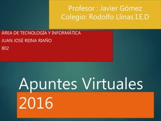 Apuntes Virtuales
2016
ÁREA DE TECNOLOGÍA Y INFORMÁTICA
JUAN JOSÉ REINA RIAÑO
802
Profesor : Javier Gómez
Colegio: Rodolfo Llinas I.E.D
 