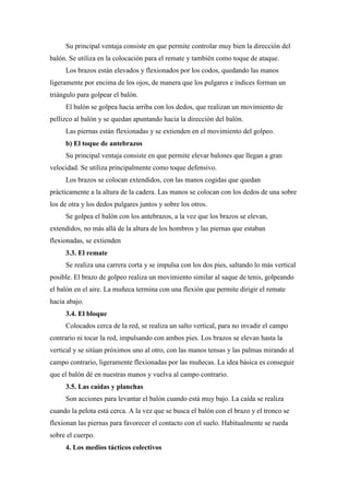 Su principal ventaja consiste en que permite controlar muy bien la dirección del
balón. Se utiliza en la colocación para el remate y también como toque de ataque.
Los brazos están elevados y flexionados por los codos, quedando las manos
ligeramente por encima de los ojos, de manera que los pulgares e índices forman un
triángulo para golpear el balón.
El balón se golpea hacia arriba con los dedos, que realizan un movimiento de
pellizco al balón y se quedan apuntando hacia la dirección del balón.
Las piernas están flexionadas y se extienden en el movimiento del golpeo.
b) El toque de antebrazos
Su principal ventaja consiste en que permite elevar balones que llegan a gran
velocidad. Se utiliza principalmente como toque defensivo.
Los brazos se colocan extendidos, con las manos cogidas que quedan
prácticamente a la altura de la cadera. Las manos se colocan con los dedos de una sobre
los de otra y los dedos pulgares juntos y sobre los otros.
Se golpea el balón con los antebrazos, a la vez que los brazos se elevan,
extendidos, no más allá de la altura de los hombros y las piernas que estaban
flexionadas, se extienden
3.3. El remate
Se realiza una carrera corta y se impulsa con los dos pies, saltando lo más vertical
posible. El brazo de golpeo realiza un movimiento similar al saque de tenis, golpeando
el balón en el aire. La muñeca termina con una flexión que permite dirigir el remate
hacia abajo.
3.4. El bloque
Colocados cerca de la red, se realiza un salto vertical, para no invadir el campo
contrario ni tocar la red, impulsando con ambos pies. Los brazos se elevan hasta la
vertical y se sitúan próximos uno al otro, con las manos tensas y las palmas mirando al
campo contrario, ligeramente flexionadas por las muñecas. La idea básica es conseguir
que el balón dé en nuestras manos y vuelva al campo contrario.
3.5. Las caídas y planchas
Son acciones para levantar el balón cuando está muy bajo. La caída se realiza
cuando la pelota está cerca. A la vez que se busca el balón con el brazo y el tronco se
flexionan las piernas para favorecer el contacto con el suelo. Habitualmente se rueda
sobre el cuerpo.
4. Los medios tácticos colectivos
 