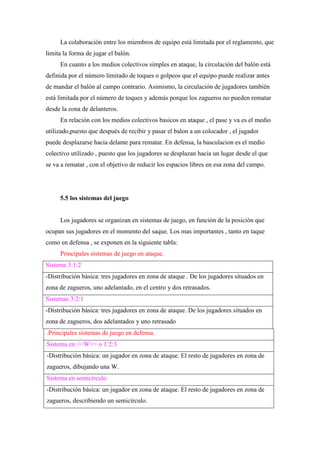 La colaboración entre los miembros de equipo está limitada por el reglamento, que
limita la forma de jugar el balón.
En cuanto a los medios colectivos simples en ataque, la circulación del balón está
definida por el número limitado de toques o golpeos que el equipo puede realizar antes
de mandar el balón al campo contrario. Asimismo, la circulación de jugadores también
está limitada por el número de toques y además porque los zagueros no pueden rematar
desde la zona de delanteros.
En relación con los medios colectivos basicos en ataque , el pase y va es el medio
utilizado,puesto que después de recibir y pasar el balon a un colocador , el jugador
puede desplazarse hacia delante para rematar. En defensa, la basculacion es el medio
colectivo utilizado , puesto que los jugadores se desplazan hacia un lugar desde el que
se va a rematar , con el objetivo de reducir los espacios libres en esa zona del campo.
5.5 los sistemas del juego
Los jugadores se organizan en sistemas de juego, en función de la posición que
ocupan sus jugadores en el momento del saque. Los mas importantes , tanto en taque
como en defensa , se exponen en la siguiente tabla:
Principales sistemas de juego en ataque.
Sistema 3:1:2
-Distribución básica: tres jugadores en zona de ataque . De los jugadores situados en
zona de zagueros, uno adelantado, en el centro y dos retrasados.
Sistemas 3:2:1
-Distribución básica: tres jugadores en zona de ataque. De los jugadores situados en
zona de zagueros, dos adelantados y uno retrasado
.Principales sistemas de juego en defensa.
Sistema en <<W>> o 1:2:3
-Distribución básica: un jugador en zona de ataque. El resto de jugadores en zona de
zagueros, dibujando una W.
Sistema en semicírculo
-Distribución básica: un jugador en zona de ataque. El resto de jugadores en zona de
zagueros, describiendo un semicírculo.
 