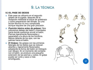 9. La técnica179.3 EL PASE DE DEDOSEste pase se utilizaría en el segundo golpeo de la jugada, después de la recepción mediante el toque de antebrazo y como preparación del remate. Es una acción técnica no muy complicada aunque requiere de una gran precisión.Posición básica antes de golpear: Nos colocamos debajo del balón y orientados hacia donde queremos enviar el balón. Piernas ligeramente flexionadas y separadas a la altura de los hombros. Manos delante de los ojos, con las palmas hacia el balón.El Golpeo: Se golpea con las primeras falanges de los dedos que se colocan abiertos y ligeramente flexionados adoptando la forma del balón en triángulo (ver dibujo). En el momento del contacto con el balón, se produce una pequeña extensión de las piernas y codos. El golpe puede ser corto y seco o más amortiguado.