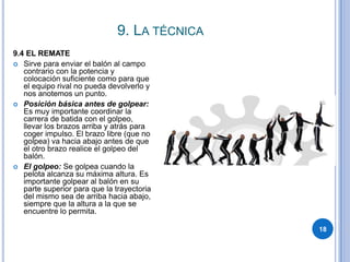 9. La técnica189.4 EL REMATESirve para enviar el balón al campo contrario con la potencia y colocación suficiente como para que el equipo rival no pueda devolverlo y nos anotemos un punto.Posición básica antes de golpear: Es muy importante coordinar la carrera de batida con el golpeo, llevar los brazos arriba y atrás para coger impulso. El brazo libre (que no golpea) va hacia abajo antes de que el otro brazo realice el golpeo del balón.El golpeo: Se golpea cuando la pelota alcanza su máxima altura. Es importante golpear al balón en su parte superior para que la trayectoria del mismo sea de arriba hacia abajo, siempre que la altura a la que se encuentre lo permita.