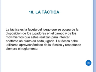 10. LA TÁCTICALa táctica es la faceta del juego que se ocupa de la disposición de los jugadores en el campo y de los movimientos que estos realizan para intentar anotarse un punto en cada jugada. La táctica debe utilizarse aprovechándose de la técnica y respetando siempre el reglamento.20