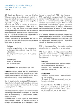 FUNDAMENTOS DE DISEÑO GRÁFICO
PARA WEB E INTERACTIVOS
tema 0
GIF Creado por CompuServe hace casi 20 años.
Utiliza compresion de un máximo de 8 bits (256 co-
lores), por lo tanto se reduce considerablemente la
calidad si se trata de imagenes como fotografías o
degradados complejos.
El formato GIF calcula la cantidad de colores me-
diante una formula que permite paletas de 2, 4, 8,
16, 32, 64, 128 y 256 colores, lo que nos da una
amplia gama de posibilidades a la hora de optimizar
gráficos sencillos, además soporta las transparen-
cias de 1 bit, es decir, que un pixel puede tener un
color, o ser totalmente transparente.
También permite hacer animaciones por fotogra-
mas, (muy sencillas) aunque la compresion en estos
casos suele ser deficiente.
Ventajas:
-Amplia compatibilidad en los navegadores
La transparencia puede ser muy útil, si se
sabe utilizar.
-La compresión logra imagenes de muy bajo
peso.
Desventajas:
-Límite de 256 colores
-No es formato libre.
Recomendación: No usar en ningún caso.
PNG Es un formato gráfico que esta basado en un
algoritmo de compresion sin pérdidas, y fue desa-
rrollado para resolver las deficiencias del GIF, princi-
palmente en cuanto a profundidad de color.
Una de las principales ventajas de PNG, es que in-
dependientemente de la profundidad de color que
se use, la compresión permite archivos de muy bajo
peso sin pérdida de calidad.
El número de canales depende de si la imagen es en
escala de grises o en color y si dispone de canal alfa
(canal de transparencia). La combinaciones permiti-
das por PNG son:
Escala de grises (1 canal) Escala de grises y canal
alfa (2 canales) Canales rojo, verde y azul (RGB, 3
canales. También llamado “color verdadero”) Cana-
les rojo, verde, azul y alfa (RGB + alfa, 4 canales)
PNG soporta tanto transparencia alfa (los bits pue-
den ser “medio” transparentes) como transparencia
de índice en sus tres versiones, Todos los navega-
dores actuales tienen soporte para PNGs con trans-
parencia alfa excepto Internet Explorer, que soporta
PNGs con transparencia de indice, y transparencia
alfa solo en imágenes de menos de 8 Bits (siempre
interpretada como transparencia de índice).
Los diferentes tipos de PNG, se usan para lograr la
mejor relación peso/calidad en todo tipo de gráficos:
PNG 8, se pueden usar para gráficos sencillos, colo-
res planos, logos, pequeñas sombras, y para image-
nes que no requieran mucho color.
PNG 24 sirve para gráficos y degradados complejos
de varios colores y fotografías no tan complejas.
PNG 32 para todo tipo de imágenes complejas, foto-
grafías con mucho color etc. Las imágenes comple-
jas suelen tener un mayor peso que las JPG en una
calidad similar
Ventajas:
-En la mayoría de los casos prácticos, se ob-
tiene la mejor relación peso/calidad.
-Formato libre. Recomendado por W3C.
Acepta transparencias.
Desventajas:
-Imágenes con mucho color y texturas suelen
ser muy pesadas
-El soporte de PNG no es tan amplio como los
formatos anteriores.
Recomendación: Usar PNG al máximo, en
todo tipo de gráficos, layouts, fondos, etc. No
tanto en Imágenes de muchos colores y textu-
ras, aunque nunca está de más probar.
2
 