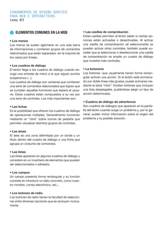FUNDAMENTOS DE DISEÑO GRÁFICO
PARA WEB E INTERACTIVOS
tema 0
n ELEMENTOS COMUNES EN LA WEB
• Los menús
Los menús se suelen aglomerar en una sola barra
de informaciones y contienen grupos de comandos
relacionados que están separados -en la mayoría de
los casos por líneas-.
• Los cuadros de diálogo
El lector llega a los cuadros de diálogo cuando es-
coge una entrada de menú a la que siguen puntos
suspensivos (...).
Los cuadros de diálogo son ventanas que contienen
una serie de comandos relacionados que logran que
se cumplan aquellas funciones que espera el usua-
rio. Estos cuadros están compuestos a su vez por
una serie de controles. Los más importantes son:
• Las fichas
Es la posibilidad que ofrecen los cuadros de diálogo
de operaciones múltiples. Generalmente funcionan
mediante un “click” sobre iconos de pestaña que
permiten visualizar distintos grupos de controles.
• Las áreas
El área es una zona delimitada por un borde y un
título dentro del cuadro de diálogo o una ficha que
agrupa un conjunto de comandos.
• Las listas
Las listas aparecen en algunos cuadros de diálogo y
consisten en un inventario de elementos que pueden
ser seleccionados o editados.
• Los campos
Un campo presenta forma rectangular y su función
consiste en introducir un dato concreto, como nues-
tro nombre, correo electrónico, etc...
• Los botones de radio
Los botones de radio tienen la facultad de seleccio-
nar entre diversas opciones que se excluyen mutua-
mente.
• Las casillas de comprobación
Estas casillas permiten al lector saber si ciertas op-
ciones están activadas o desactivadas. Al activar
una casilla de comprobación (al seleccionarla) se
pueden activar otros controles; también puede su-
ceder que al seleccionar o deseleccionar una casilla
de comprobación se amplíe un cuadro de diálogo
que muestre más controles.
• La botonería
Los botones -que usualmente tienen forma rectan-
gular activan una acción. Si el botón está enmarca-
do por doble línea más gruesa, puede activarse me-
diante la tecla “intro”. Existen botones que incluyen
una lista desplegable, pudiéndose elegir un tipo de
acción determinada.
• Cuadros de diálogo de advertencia
Son cuadros de diálogos que aparecen en la panta-
lla del lector cuando surge un problema y, por lo ge-
neral, suelen incluir información sobre el origen del
problema y su posible solución.
3
 