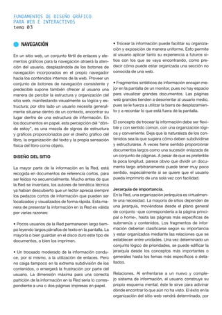 FUNDAMENTOS DE DISEÑO GRÁFICO
PARA WEB E INTERACTIVOS
tema 0
n NAVEGACIÓN
En un sitio web, un conjunto fértil de enlaces y ele-
mentos gráficos para la navegación atraerá la aten-
ción del usuario, desplazándola de los botones de
navegación incorporados en el propio navegador
hacia los contenidos internos de la web. Proveer un
conjunto de botones de navegación consistente y
predecible supone también ofrecer al usuario una
manera de percibir la estructura y organización del
sitio web, manifestando visualmente su lógica y es-
tructura; por otro lado un usuario necesita general-
mente situarse dentro de un contexto, encontrar su
lugar dentro de una estructura de información. En
los documentos en papel, esta percepción del “dón-
de estoy”, es una mezcla de signos de estructura
y gráficos proporcionados por el diseño gráfico del
libro, la organización del texto y la propia sensación
física del libro como objeto.
DISEÑO DEL SITIO
La mayor parte de la información en la Red, está
recogida en documentos de referencia cortos, para
ser leídos no secuencialmente. Mucho antes de que
la Red se inventara, los autores de temática técnica
ya habían descubierto que un lector aprecia siempre
los pedazos cortos de información que pueden ser
localizados y visualizados de forma rápida. Esta ma-
nera de presentar la información en la Red es válida
por varias razones:
• Pocos usuarios de la Red permanecen largo tiem-
po leyendo largos párrafos de texto en la pantalla. La
mayoría o bien guardan en el disco duro este tipo de
documentos, o bien los imprimen.
• Un troceado moderado de la información condu-
ce, por sí mismo, a la utilización de enlaces. Pero
no caiga tampoco en la extrema subdivisión de los
contenidos, o emergerá la frustración por parte del
usuario. La dimensión máxima para una correcta
partición de la información en la Red sería lo corres-
pondiente a una o dos páginas impresas en papel.
• Trocear la información puede facilitar su organiza-
ción y exposición de manera uniforme. Esto permite
al usuario aplicar tanto su experiencia a futuros si-
tios con los que se vaya encontrando, como pre-
decir cómo puede estar organizada una sección no
conocida de una web.
• Fragmentos sintéticos de información encajan me-
jor en la pantalla de un monitor, pues no hay espacio
para visualizar grandes documentos. Las páginas
web grandes tienden a desorientar al usuario medio,
pues se le fuerza a utilizar la barra de desplazamien-
to y a recordar lo que está fuera de la pantalla.
El concepto de trocear la información debe ser flexi-
ble y con sentido común, con una organización lógi-
ca y conveniente. Deja que la naturaleza de los con-
tenidos sea la que sugiera cómo deben subdividirse
y estructurarse. A veces tiene sentido proporcionar
documentos largos como una sucesión enlazada de
un conjunto de páginas. A pesar de que es preferible
la poca longitud, parece obvio que dividir un docu-
mento largo arbitrariamente puede tener muy poco
sentido, especialmente si se quiere que el usuario
pueda imprimirlo de una sola vez con facilidad.
Jerarquía de importancia.
En la Red, una organización jerárquica es virtualmen-
te una necesidad. La mayoría de sitios dependen de
una jerarquía, moviéndose desde el plano general
de conjunto -que correspondería a la página princi-
pal o home-, hasta las páginas más específicas de
subrnenús y contenidos. Los fragmentos de infor-
mación deberían clasificarse según su importancia
y estar organizados mediante las relaciones que se
establecen entre unidades. Una vez determinado un
conjunto lógico de prioridades, se puede edificar la
jerarquía desde los conceptos más importantes o
generales hasta los temas más específicos o deta-
llados.
Relaciones. Al enfrentarse a un nuevo y comple-
jo sistema de información, el usuario construye su
propio esquema mental; éste le sirve para adivinar
dónde encontrar lo que aún no ha visto. El éxito en la
organización del sitio web vendrá determinado, por
3
 