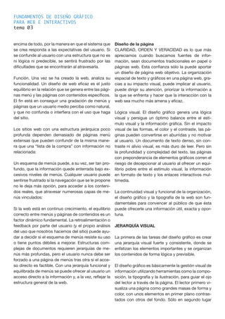 FUNDAMENTOS DE DISEÑO GRÁFICO
PARA WEB E INTERACTIVOS
tema 0
encima de todo, por la manera en que el sistema que
se crea responda a las expectativas del usuario. Si
se confunde al usuario con una estructura que no es
ni lógica ni predecible, se sentirá frustrado por las
dificultades que se encontrarán al atravesarla.
Función. Una vez se ha creado la web, analiza su
funcionalidad. Un diseño de web eficaz es el justo
equilibrio en la relación que se genera entre las pági-
nas menú y las páginas con contenidos específicos.
El fin está en conseguir una gradación de menús y
páginas que un usuario medio perciba como natural,
y que no confunda o interfiera con el uso que haga
del sitio.
Los sitios web con una estructura jerárquica poco
profunda dependen demasiado de páginas menú
extensas que pueden confundir de la misma mane-
ra que una “lista de la compra” con información no
relacionada:
Un esquema de menús puede, a su vez, ser tan pro-
fundo, que la información quede enterrada bajo ex-
cesivos niveles de menús. Cualquier usuario puede
sentirse frustrado si la navegación que se le propone
no le deja más opción, para acceder a los conteni-
dos reales, que atravesar numerosas capas de me-
nús vinculados:
Si la web está en continuo crecimiento, el equilibrio
correcto entre menús y páginas de contenidos es un
factor dinámico fundamental. La retroalimentación o
feedback por parte del usuario (y el propio análisis
del uso que nosotros hacemos del sitio) puede ayu-
dar a decidir si el esquema de menús resiste su uso
o tiene puntos débiles a mejorar. Estructuras com-
plejas de documentos requieren jerarquías de me-
nús más profundas, pero el usuario nunca debe ser
forzado a una página de menús tras otra si el acce-
so directo es factible. Con una jerarquía funcional y
equilibrada de menús se puede ofrecer al usuario un
acceso directo a la información y, a la vez, reflejar la
estructura general de la web.
Diseño de la página
CLARIDAD, ORDEN Y VERACIDAD es lo que más
apreciamos cuando buscamos fuentes de infor-
mación, sean documentos tradicionales en papel o
páginas web. Esta confianza sólo la puede aportar
un diseño de página web objetivo. La organización
espacial de texto y gráficos en una página web, gra-
cias a su impacto visual, puede implicar al usuario,
puede dirigir su atención, priorizar la información a
la que se enfrenta y hacer que la interacción con la
web sea mucho más amena y eficaz.
Lógica visual. El diseño gráfico genera una lógica
visual y persigue un óptimo balance entre el estí-
mulo visual y la información gráfica. Sin el impacto
visual de las formas, el color y el contraste, las pá-
ginas pueden convertirse en aburridas y no motivar
al usuario. Un documento de texto denso, sin con-
traste ni alivio visual, es más duro de leer. Pero sin
la profundidad y complejidad del texto, las páginas
con preponderancia de elementos gráficos corren el
riesgo de decepcionar al usuario al ofrecer un equi-
librio pobre entre el estímulo visual, la información
en formato de texto y los enlaces interactivos mul-
timedia.
La continuidad visual y funcional de la organización,
el diseño gráfico y la tipografía de la web son fun-
damentales para convencer al público de que ésta
puede ofrecerle una información útil, exacta y opor-
tuna.
JERARQUÍA VISUAL
La primera de las tareas del diseño gráfico es crear
una jerarquía visual fuerte y consistente, donde se
enfatizan los elementos importantes y se organizan
los contenidos de forma lógica y previsible.
El diseño gráfico es básicamente la gestión visual de
información utilizando herramientas como la compo-
sición, la tipografía y la ilustración, para guiar el ojo
del lector a través de la página. El lector primero vi-
sualiza una página como grandes masas de forma y
color, con unos elementos en primer plano contras-
tados con otros del fondo. Sólo en segundo lugar
3
 
