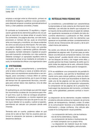 FUNDAMENTOS DE DISEÑO GRÁFICO
PARA WEB E INTERACTIVOS
tema 0
empieza a escoger entre la información, primero en
el ámbito de imágenes o gráficos -si es que existen-,
para después empezar a analizar gramaticalmente el
texto y a leer palabras concretas y frases:
El contraste es fundamental. El equilibrio y organi-
zación general de los elementos gráficos de una pá-
gina es esencial si se desea atraer al usuario hacia
los contenidos. Una página aburrida, con sólo texto,
provocará un rechazo del ojo, pues se encontrará
ante una masa gris y monótona, sin claves evidentes
de cómo se estructura la información. Por otro lado,
una página diseñada de forma torpe, con grandes
titulares en negrita o elementos gráficos demasia-
do pesados, también distraerá o repelerá al usuario
que esté buscando contenidos con más sustancia.
Deberás conseguir un apropiado equilibrio entre la
necesidad de atraer al ojo mediante el contraste vi-
sual y la necesidad de ofrecer una organización clara
n EYETRACKING
El usuario, con su comportamiento y comentarios
ante la tarea contribuye a veces al análisis del pro-
blema; pero sus expresiones acostumbran a ser am-
biguas, poco concretas o incluso diferir en ciertos
aspectos de sus pensamientos, por lo que a lo largo
del tiempo han ido apareciendo técnicas y tecnolo-
gías para extraer datos más objetivos. Una de ellas
es el eyetracking.
El eyetracking es una tecnología que permite seguir
los movimientos oculares de una persona para infe-
rir qué mira y qué ve. Esto se consigue actualmen-
te mediante un eyetracker, un monitor especial que
lanza rayos infrarrojos a los ojos de quien lo usa. Es-
tos rayos rebotan en su pupila y vuelven al aparato,
permitiendo así calcular con precisión dónde está
mirando.
Teniendo esto en cuenta, podemos saber en qué
zonas de la web se fijan más los usuarios para op-
timizar la colocación de botones o elementos que
deseemos destacar.
n RETÍCULAS PARA PÁGINAS WEB
La consistencia y previsibilidad son características
fundamentales en todo sistema de información bien
diseñado. Las retículas de diseño que subyacen en
la mayoría de las publicaciones en papel de calidad,
son igualmente necesarias en el diseño de todo do-
cumento electrónico o publicación en Red, donde
las relaciones espaciales entre los elementos que
aparecen en la pantalla cambian constantemente en
función de las interacciones del usuario y de la acti-
vidad misma del sistema.
No existe una retícula de diseño apropiada para la
globalidad de páginas web. El primer paso es esta-
blecer una retícula de composición básica. Con esta
“espina dorsal”, puedes decidir cómo se relaciona-
rán los bloques de texto y de imagen entre ellos, y
puedes generar las líneas maestras de estilo que re-
girán todas las páginas de la web, utilizando títulos,
subtítulos, botones y enlaces para la navegación.
El fin es establecer una composición de pantalla ló-
gica y consistente, que permita la flexibilidad sufi-
ciente como para colocar gráficos y texto de distin-
tas maneras, sin tener que reconsiderar el diseño de
cada una de las páginas con las que te enfrentes.
Sin una fuerte retícula de composición subyacente,
la composición de las páginas de tu proyecto fluc-
tuará según las decisiones del momento, y el diseño
web, como globalidad, parecerá confuso e incom-
pleto.
La disposición de los elementos visuales mediante
el sistema reticular produce la impresión de armonía
global, de transparencia, claridad y orden. El orden
en la comunicación favorece a la credibilidad de la
información y otorga confianza. Una retícula ade-
cuada en la configuración visual posibilita:
- La composición del texto y de las ilustracio-
nes de forma sistemática y rápida.
- La composición de textos o ilustraciones de
un modo compacto con su propio ritmo.
- La disposición de material visual de modo
que sea fácilmente inteligible y estructurado.
4
 