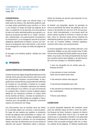 FUNDAMENTOS DE DISEÑO GRÁFICO
PARA WEB E INTERACTIVOS
tema 0
CONSISTENCIA
Establece en primer lugar una retícula base y un
estilo para los textos y los elementos gráficos; apli-
ca luego estos parámetros para construir un ritmo
y una unidad a lo largo de todas las páginas de la
web. La repetición no es aburrida, sino que aporta a
la web una fuerte identidad gráfica que genera y re-
fuerza la sensación de estar en un “lugar” memora-
ble y diferenciado. Una aproximación consistente a
la composición y a la navegación permite al usuario
adaptarse rápidamente al diseño y prever con con-
fianza la localización de la información y del control
de la navegación a lo largo de todas las páginas de
la web.
Si escoges una temática gráfica, utilízala por toda
la web.
n TIPOGRAFÍA
CARACTERÍSTICAS TIPOGRÁFICAS DE LA RED
A pesar de que las reglas tipográficas básicas son las
mismas tanto para los documentos web como para
los documentos impresos convencionales, la tipo-
grafía tiene características sustancialmente distintas
se muestre en una pantalla o impresa en un papel.
La pantalla de un ordenador reproduce las fuentes
a una resolución muy inferior a la que encontramos
en cualquier libro, revista o incluso cualquier página
salida de una impresora corriente. La mayor parte
de las fuentes de libros y revistas se reproducen a
una resolución de 300 pixeles por pulgada o mayor,
mientras que una pantalla de ordenador raramente
supera una resolución de 72ppp.
Los documentos que se escriben para ser leídos
en la pantalla deben ser concisos y estructurados.
En lugar de leer palabra por palabra, la tendencia
es leer las páginas web echándoles un vistazo. Uti-
liza los títulos, listas y los énfasis tipográficos para
destacar secciones o párrafos; en una visualización
rápida, este tipo de elementos son los que atraen la
atención del usuario. Manténlos claros y precisos.
Utiliza los titulares de sección para describir el ma-
terial que se muestra
Al diseñar una tipografía, alguien ha pensado en
cómo se percibirán las letras, las palabras, las ora-
ciones y los párrafos se verá con el fin de que pue-
da ser leído cómodamente, o nos hacen sentir de
cierta manera cuando lo miramos. A veces se hace
bien, otros no. Muchas veces somos nosotros los
diseñadores gráficos que son los que deciden cómo
se verá, en nuestros folletos, nuestros logotipos,
nuestros sitios web y así sucesivamente.
La buena tipografía viene de prestar atención a los
pequeños detalles ya que esto puede hacer la dife-
rencia entre el trabajo de diseño gráfico que es acep-
table o muy bueno. Se trata principalmente de hacer
que nuestros textos sean legibles y de fácil lectura,
así como de conseguir un resultado estético.
• Usa una tipografía de sin serifas para los
bloques de texto
• Usa siempre un buen contraste.
Texto oscuro sobre fondo claro
• Usa siempre colores web seguros
• Usa siempre tipografías para web
• Haz siempre los enlaces de hipertenso azu-
les y subrayados
• Nunca uses itálicas
LEGIBILIDAD
La buena tipografía depende del contraste visual
entre los distintos tipos de letra y entre los distin-
tos bloques de texto, titulares y espacio en blanco
circundante. Nada atrae más el ojo y la mente del
usuario que un estudiado contraste o una adecuada
diferencia en el tratamiento de cada uno de los ele-
mentos. Esto se puede conseguir sólo con un dise-
ño cuidado de las páginas. Si rellenas tupidamente
4
 