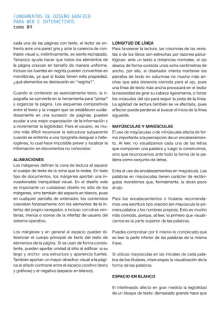 FUNDAMENTOS DE DISEÑO GRÁFICO
PARA WEB E INTERACTIVOS
tema 0
cada una de las páginas con texto, el lector se en-
frenta ante una pared gris y ante la carencia de con-
traste visual e, instintivamente, se siente rechazado.
Tampoco ayuda hacer que todos los elementos de
la página crezcan en tamaño de manera uniforme.
Incluso las fuentes en negrita pueden convertirse en
monótonas, ya que si todas tienen esta propiedad,
¿qué elementos se destacarán en “negrita?”.
Cuando el contenido es esencialmente texto, la ti-
pografía se convierte en la herramienta para “pintar”
y organizar la página. Los esquemas compositivos
entre el texto y la imagen que se establecen cuida-
dosamente en una sucesión de páginas, pueden
ayudar a una mejor organización de la información y
a incrementar la legibilidad. Para el usuario, es mu-
cho más difícil reconocer la estructura subyacente
cuando se enfrenta a una tipografía desigual o hete-
rogénea, lo cual hace imposible prever y localizar la
información en documentos no conocidos:
ALINEACIONES
Los márgenes definen la zona de lectura al separar
el cuerpo de texto de la zona que lo rodea. En todo
tipo de documentos, los márgenes aportan una in-
cuestionable tranquilidad visual. En el diseño web
es importante un cuidadoso diseño no sólo de los
márgenes, sino también del espacio en blanco, pues
en cualquier pantalla de ordenador, los contenidos
coexisten forzosamente con los elementos de la in-
terfaz del propio navegador, e incluso con otras ven-
tanas, menús o iconos de la interfaz de usuario del
sistema operativo.
Los márgenes y en general el espacio pueden di-
ferenciar el cuerpo principal de texto del resto de
elementos de la página. Si se usan de forma consis-
tente, pueden aportar unidad al sitio al edificar -a su
largo y ancho- una estructura y apariencia fuertes.
También aportan un mayor atractivo visual a la pági-
na al añadir contraste entre el espacio positivo (texto
y gráficos) y el negativo (espacio en blanco).
LONGITUD DE LÍNEA
Para favorecer la lectura, las columnas de las revis-
tas o de los libros son estrechas por razones psico-
lógicas: ante un texto a distancias normales, el ojo
abarca de forma correcta unos ocho centímetros de
ancho, por ello, el diseñador intenta mantener los
párrafos de texto en columnas no mucho más an-
chas que esta distancia cómoda para el ojo, pues
una línea de texto más ancha provocará en el lector
la necesidad de girar su cabeza ligeramente, o forzar
los músculos del ojo para seguir la pista de la línea.
La agilidad de lectura también se ve afectada, pues
el lector puede perderse al buscar el inicio de la línea
siguiente.
MAYÚSCULAS Y MINÚSCULAS
El uso de mayúsculas o de minúsculas afecta de for-
ma importante a la percepción de un encabezamien-
to. Al leer, no visualizamos cada una de las letras
que componen una palabra y luego la construimos,
sino que reconocemos ante todo la forma de la pa-
labra como conjunto de letras.
Evita el uso de encabezamientos en mayúscula. Las
palabras en mayúsculas tienen carácter de rectán-
gulos monótonos que, formalmente, le dicen poco
al ojo.
Para los encabezamientos o titulares recomenda-
mos una escritura tipo oración (en mayúscula la pri-
mera palabra y los nombres propios). Esto es mucho
más cómodo, porque, al leer, lo primero que visuali-
zamos es la parte superior de las palabras.
Puedes comprobar por ti mismo lo complicado que
es leer la parte inferior de las palabras de la misma
frase.
Si utilizas mayúsculas en las iniciales de cada pala-
bra de los titulares, interrumpes la visualización de la
forma de las palabras.
ESPACIO EN BLANCO
El interlineado afecta en gran medida la legibilidad
de un bloque de texto: demasiado grande hace que
4
 