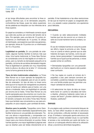 FUNDAMENTOS DE DISEÑO GRÁFICO
PARA WEB E INTERACTIVOS
tema 0
el ojo tenga dificultades para encontrar la línea si-
guiente, mientras que, si es demasiado pequeño,
confundimos las líneas, pues los rabos superiores
de las palabras se interpolan con los inferiores de la
línea superior.
En papel se considera un interlineado correcto aquel
que está dos puntos por encima del tamaño de la
letra. Por ejemplo, para una letra de 12 puntos uti-
lizaríamos un interlineado de 14 puntos. Si utilizas
el interlineado, aconsejamos que éste sea generoso,
por ejemplo, letras de 12 puntos con un interlineado
de 14 a 16 puntos.
Legibilidad en pantalla. En una pantalla de orde-
nador, algunas fuentes facilitan la lectura más que
otras. Una fuente tradicional, la Times New Roman
es considerada como la más legible en el medio im-
preso, pero su tamaño es demasiado pequeño en la
pantalla, y la forma de sus letras demasiado irregular.
Para la legibilidad en pantalla son muy importantes
tanto la altura-x (la altura de la letra “x” minúscula)
como la forma general de las letras.
Tipos de letra tradicionales adaptados. La Times
New Roman es un buen ejemplo de tipografía tra-
dicional que se ha adaptado para el uso en panta-
llas de ordenador. Un tipo de letra no lineal como
ésta (que en la mayoría de navegadores se presenta
como la fuente por defecto para el texto), con una
altura-x moderada, tiene una legibilidad en pantalla
por encima de la media. Times New Roman es una
fuente apropiada para documentos con mucho tex-
to, que probablemente el usuario imprimirá para leer.
El tamaño compacto de la letra Times New Roman
hace que también sea conveniente su uso para em-
paquetar, en poco espacio, gran cantidad de texto.
Diseños para la pantalla. Tipografías como Geor-
gia o Verdana fueron diseñadas especialmente para
facilitar la lectura en una pantalla de ordenador. Tie-
nen una altura-x engrandecida y, comparadas con
tipografías más tradicionales, su tamaño es mucho
mayor para una misma dimensión en puntos. Estas
fuentes aportan una mayor legibilidad a páginas web
que se diseñan para ser leídas directamente en la
pantalla. Si las trasladamos a las altas resoluciones
en las que se imprime en papel, su exagerada altu-
ra-x y su pesado cuerpo presentan una apariencia
poco delicada.
RECUERDA:
• Cuando se está seleccionando múltiples
fuentes que han de convivir en un mismo di-
seño es crucial mantener tanto la unidad y va-
riedad.
El uso de múltiples fuentes en conjunto puede
ser difícil y lograr la armonía un reto. Tenga-
mos en cuenta el efecto general que se está
tratando de lograr. las fuentes, como las per-
sonas, tienen personalidad. Y personalidades
fuentes que al igual que las personas, a veces
pueden entrar en conflicto.
• Demasiadas tipografías con una personali-
dad fuerte en un mismo espacio sólo pueden
crear confusión.
• No hay reglas en cuanto al número de ti-
pografías a usar, pero siempre conviene ser
comedido y podemos trabajar con tipografías
con una familia amplia que nos permitan una
mayor variedad de soluciones.
• Al seleccionar los tipos de letra es impor-
tante tener en cuenta la naturaleza del texto
a diseñar. ¿Estamos hablando sobre todo el
cuerpo del texto? ¿Existen distintos tipos de
titulares, subtítulos?
ÉNFASIS
Si una página web contiene únicamente bloques de
texto, se hace difícil visualizar en ella la estructura
de los contenidos y dificulta también el escaneado
al ojo. El énfasis o subrayado aporta estructura a la
información y añade variedad visual, lo cual facilita
el acceso a los contenidos por parte del lector. La
clave en un subrayado efectivo está en la utilización
eficaz y económica del énfasis tipográfico.
4
 