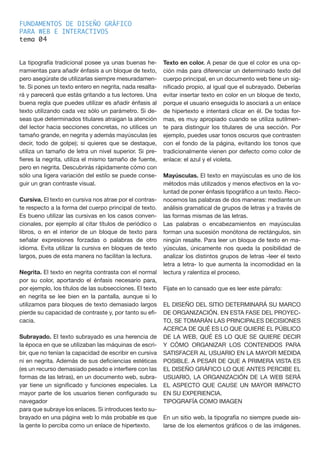 FUNDAMENTOS DE DISEÑO GRÁFICO
PARA WEB E INTERACTIVOS
tema 0
La tipografía tradicional posee ya unas buenas he-
rramientas para añadir énfasis a un bloque de texto,
pero asegúrate de utilizarlas siempre mesuradamen-
te. Si pones un texto entero en negrita, nada resalta-
rá y parecerá que estás gritando a tus lectores. Una
buena regla que puedes utilizar es añadir énfasis al
texto utilizando cada vez sólo un parámetro. Si de-
seas que determinados titulares atraigan la atención
del lector hacia secciones concretas, no utilices un
tamaño grande, en negrita y además mayúsculas (es
decir, todo de golpe); si quieres que se destaque,
utiliza un tamaño de letra un nivel superior. Si pre-
fieres la negrita, utiliza el mismo tamaño de fuente,
pero en negrita. Descubrirás rápidamente cómo con
sólo una ligera variación del estilo se puede conse-
guir un gran contraste visual.
Cursiva. El texto en cursiva nos atrae por el contras-
te respecto a la forma del cuerpo principal de texto.
Es bueno utilizar las cursivas en los casos conven-
cionales, por ejemplo al citar títulos de periódico o
libros, o en el interior de un bloque de texto para
señalar expresiones forzadas o palabras de otro
idioma. Evita utilizar la cursiva en bloques de texto
largos, pues de esta manera no facilitan la lectura.
Negrita. El texto en negrita contrasta con el normal
por su color, aportando el énfasis necesario para,
por ejemplo, los títulos de las subsecciones. El texto
en negrita se lee bien en la pantalla, aunque si lo
utilizamos para bloques de texto demasiado largos
pierde su capacidad de contraste y, por tanto su efi-
cacia.
Subrayado. El texto subrayado es una herencia de
la época en que se utilizaban las máquinas de escri-
bir, que no tenían la capacidad de escribir en cursiva
ni en negrita. Además de sus deficiencias estéticas
(es un recurso demasiado pesado e interfiere con las
formas de las letras), en un documento web, subra-
yar tiene un significado y funciones especiales. La
mayor parte de los usuarios tienen configurado su
navegador
para que subraye los enlaces. Si introduces texto su-
brayado en una página web lo más probable es que
la gente lo perciba como un enlace de hipertexto.
Texto en color. A pesar de que el color es una op-
ción más para diferenciar un determinado texto del
cuerpo principal, en un documento web tiene un sig-
nificado propio, al igual que el subrayado. Deberías
evitar insertar texto en color en un bloque de texto,
porque el usuario enseguida lo asociará a un enlace
de hipertexto e intentará clicar en él. De todas for-
mas, es muy apropiado cuando se utiliza sutilmen-
te para distinguir los titulares de una sección. Por
ejemplo, puedes usar tonos oscuros que contrasten
con el fondo de la página, evitando los tonos que
tradicionalmente vienen por defecto como color de
enlace: el azul y el violeta.
Mayúsculas. El texto en mayúsculas es uno de los
métodos más utilizados y menos efectivos en la vo-
luntad de poner énfasis tipográfico a un texto. Reco-
nocemos las palabras de dos maneras: mediante un
análisis gramatical de grupos de letras y a través de
las formas mismas de las letras.
Las palabras o encabezamientos en mayúsculas
forman una sucesión monótona de rectángulos, sin
ningún resalte. Para leer un bloque de texto en ma-
yúsculas, únicamente nos queda la posibilidad de
analizar los distintos grupos de letras -leer el texto
letra a letra- lo que aumenta la incomodidad en la
lectura y ralentiza el proceso.
Fíjate en lo cansado que es leer este párrafo:
EL DISEÑO DEL SITIO DETERMINARÁ SU MARCO
DE ORGANIZACIÓN. EN ESTA FASE DEL PROYEC-
TO, SE TOMARÁN LAS PRINCIPALES DECISIONES
ACERCA DE QUÉ ES LO QUE QUIERE EL PÚBLICO
DE LA WEB, QUÉ ES LO QUE SE QUIERE DECIR
Y CÓMO ORGANIZAR LOS CONTENIDOS PARA
SATISFACER AL USUARIO EN LA MAYOR MEDIDA
POSIBLE. A PESAR DE QUE A PRIMERA VISTA ES
EL DISEÑO GRÁFICO LO QUE ANTES PERCIBE EL
USUARIO, LA ORGANIZACIÓN DE LA WEB SERÁ
EL ASPECTO QUE CAUSE UN MAYOR IMPACTO
EN SU EXPERIENCIA.
TIPOGRAFÍA COMO IMAGEN
En un sitio web, la tipografía no siempre puede ais-
larse de los elementos gráficos o de las imágenes.
4
 