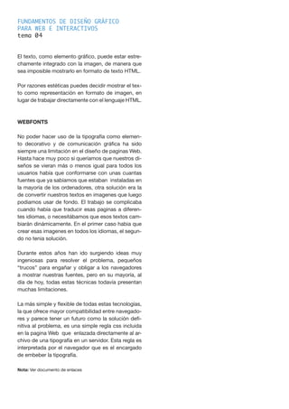FUNDAMENTOS DE DISEÑO GRÁFICO
PARA WEB E INTERACTIVOS
tema 0
El texto, como elemento gráfico, puede estar estre-
chamente integrado con la imagen, de manera que
sea imposible mostrarlo en formato de texto HTML.
Por razones estéticas puedes decidir mostrar el tex-
to como representación en formato de imagen, en
lugar de trabajar directamente con el lenguaje HTML.
WEBFONTS
No poder hacer uso de la tipografía como elemen-
to decorativo y de comunicación gráfica ha sido
siempre una limitación en el diseño de paginas Web.
Hasta hace muy poco si queríamos que nuestros di-
seños se vieran más o menos igual para todos los
usuarios había que conformarse con unas cuantas
fuentes que ya sabíamos que estaban instaladas en
la mayoría de los ordenadores, otra solución era la
de convertir nuestros textos en imagenes que luego
podiamos usar de fondo. El trabajo se complicaba
cuando había que traducir esas paginas a diferen-
tes idiomas, o necesitábamos que esos textos cam-
biarán dinámicamente. En el primer caso habia que
crear esas imagenes en todos los idiomas, el segun-
do no tenia solución.
Durante estos años han ido surgiendo ideas muy
ingeniosas para resolver el problema, pequeños
“trucos” para engañar y obligar a los navegadores
a mostrar nuestras fuentes, pero en su mayoría, al
día de hoy, todas estas técnicas todavía presentan
muchas limitaciones.
La más simple y flexible de todas estas tecnologías,
la que ofrece mayor compatibilidad entre navegado-
res y parece tener un futuro como la solución defi-
nitiva al problema, es una simple regla css incluida
en la pagina Web que enlazada directamente al ar-
chivo de una tipografía en un servidor. Esta regla es
interpretada por el navegador que es el encargado
de embeber la tipografía.
Nota: Ver documento de enlaces
4
 