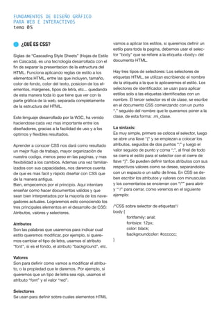 FUNDAMENTOS DE DISEÑO GRÁFICO
PARA WEB E INTERACTIVOS
tema 0
n ¿QUÉ ES CSS?
Siglas de “Cascading Style Sheets” (Hojas de Estilo
en Cascada), es una tecnología desarrollada con el
fin de separar la presentacion de la estructura del
HTML. Funciona aplicando reglas de estilo a los
elementos HTML, entre las que incluyen, tamaño,
color de fondo, color del texto, posicion de los el-
ementos, margenes, tipos de letra, etc... quedando
de esta manera toda lo que tiene que ver con la
parte gráfica de la web, separada completamente
de la estructura del HTML.
Este lenguaje desarrollado por la W3C, ha venido
haciendose cada vez mas importante entre los
diseñadores, gracias a la facilidad de uso y a los
optimos y flexibles resultados.
Aprender a conocer CSS nos dará como resultado
un mejor flujo de trabajo, mayor organización de
nuestro codigo, menos peso en las paginas, y mas
flexibilidad a los cambios. Ademas una vez familiar-
izados con sus capacidades, nos daremos cuenta
de que es mas fácil y rápido diseñar con CSS que
de la manera antigua.
Bien, empecemos por el principio. Aqui intentare
enseñar como hacer documentos validos y que
sean bien interpretados por la mayoría de los nave-
gadores actuales. Lograremos esto conociendo los
tres principales elementos en el desarrollo de CSS:
Atributos, valores y selectores.
Atributos
Son las palabras que usaremos para indicar cual
estilo queremos modificar, por ejemplo, si quere-
mos cambiar el tipo de letra, usamos el atributo
“font”, si es el fondo, el atributo “background”, etc.
Valores
Son para definir como vamos a modificar el atribu-
to, o la propiedad que le daremos. Por ejemplo, si
queremos que un tipo de letra sea rojo, usamos el
atributo “font” y el valor “red”.
Selectores
Se usan para definir sobre cuales elementos HTML
vamos a aplicar los estilos, si queremos definir un
estilo para toda la pagina, debemos usar el selec-
tor “body” que se refiere a la etiqueta <body> del
documento HTML.
Hay tres tipos de selectores: Los selectores de
etiquetas HTML, se utilizan escribiendo el nombre
de la etiqueta a la que le aplicaremos el estilo. Los
selectores de identificador, se usan para aplicar
estilos solo a las etiquetas identificadas con un
nombre. El tercer selector es el de clase, se escribe
en el documento CSS comenzando con un punto
“.” seguido del nombre que le queramos poner a la
clase, de esta forma: .mi_clase.
La sintaxis:
Es muy simple, primero se coloca el selector, luego
se abre una llave “{“ y se empiezan a colocar los
atributos, seguidos de dos puntos “:” y luego el
valor seguido de punto y coma “;”, al final de todo
se cierra el estilo para el selector con el cierre de
llave “}”. Se pueden definir tantos atributos con sus
respectivos valores como se desee, separandolos
con un espacio o un salto de linea. En CSS se de-
ben escribir los atributos y valores con minusculas
y los comentarios se encierran con “/*” para abrir
y “*/” para cerrar, como veremos en el siguiente
ejemplo:
/*CSS sobre selector de etiquetas*/
body {
	 font­family: arial;
	 font­size: 12px;
	 color: black;
	 background­color: #cccccc;
}
5
 