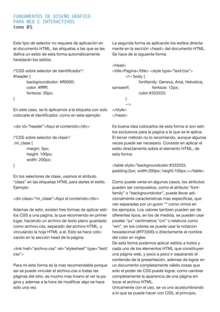 FUNDAMENTOS DE DISEÑO GRÁFICO
PARA WEB E INTERACTIVOS
tema 0
Este tipo de selector no requiere de aplicación en
el documento HTML, las etiquetas a las que se les
defina un estilo de esta forma automáticamente
heredarán los estilos.
/*CSS sobre selector de identificador*/
#header {
	 background­color: #ff0000;
	 color: #ffffff;
	 font­size: 26px;
}
En este caso, se lo aplicamos a la etiqueta con solo
colocarle el identificador, como en este ejemplo:
<div id=”header”>Aqui el contenido</div>
/*CSS sobre selector de clase*/
.mi_clase {
	 margin: 5px;
	 height: 100px;
	 width: 200px;
}
En los selectores de clase, usamos el atributo
“class” en las etiquetas HTML para darles el estilo.
Ejemplo:
<div class=”mi_clase”>Aqui el contenido</div>
Ademas de esto, existen tres formas de aplicar esti-
los CSS a una pagina, la que recomiendo en primer
lugar, haciendo un archivo de texto plano guardado
como archivo.css, separado del archivo HTML, y
vinculando la hoja HTML a el. Esto se hace colo-
cando en la sección head de la página:
<link href=”archivo.css” rel=”stylesheet” type=”text/
css”>
Para mi esta forma es la mas recomendable porque
asi se puede vincular el archivo.css a todas las
páginas del sitio, es mucho mas liviano al ver la pa-
gina y ademas a la hora de modificar algo se hace
solo una vez.
La segunda forma es aplicando los estilos directa-
mente en la sección <head> del documento HTML.
Se hace de la siguiente forma
<head>
<title>Pagina</title> <style type=”text/css”>
	 <!--­­body {
		 font­family: Geneva, Arial, Helvetica,
sans­serif; 		 font­size: 12px;
		 color:#333333;
	 }
	 --­­>
</style>
</head>
Es buena idea colocarlos de esta forma si son esti-
los exclusivos para la pagina a la que se le aplica.
El tercer método no lo recomiendo, aunque algunas
veces puede ser necesario. Consiste en aplicar el
estilo directamente sobre el elemento HTML, de
esta forma:
<table style=”background­color:#333333;
padding:2px; width:300px; height;100px;></table>
Como puede verse en algunos casos, los atributos
pueden ser compuestos, como el atributo “font­
family” o “background­color”, puede llevar adi-
cionalmente caracteristicas mas especificas, que
van separadas por un guion “­“ como vimos en
los ejemplos. Los valores tambien pueden ser de
diferentes tipos, en los de medida, se pueden usar
pixeles “px” centimetros “cm” o relativos como
“em”, en los colores se puede usar la notacion
hexadecimal (#FF3300) o directamente el nombre
del color en ingles.
De esta forma podemos aplicar estilos a todos y
cada uno de los elementos HTML que constituyen
una página web, y poco a poco ir separando el
contenido de la presentación, ademas de lograr en
un documento completamente válido cosas que
solo el poder de CSS puede lograr, como cambiar
completamente la apariencia de una página sin
tocar el archivo HTML.
Unicamente con el uso, se va uno acostumbrando
a lo que se puede hacer con CSS, al principio,
5
 
