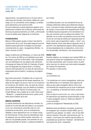 FUNDAMENTOS DE DISEÑO GRÁFICO
PARA WEB E INTERACTIVOS
tema 0
seguramente , les pasará (como a mí) que solo lo
usan para dar formato a los textos, tablas etc, pero
luego uno va conociendo como trabaja y va añadi-
endo elementos a los archivos CSS.
El punto ideal sera cuando logremos separar com-
pletamente el diseño del contenido, dominando las
técnicas de posicionamiento con CSS, y eliminando
el uso de tablas para diagramar el contenido.
FRAMEWORKS
Marcos CSS pueden ayudar a hacer más fácil la
construcción de su red. Se puede asegurar que los
diseños potencialmente complejos se procesan
correctamente en, ejem, navegadores difíciles - sí,
estoy mirando a ti IE 6!
Según la definición de Wikipedia, un marco de CSS
es: “Un marco de CSS es una biblioteca que está
destinado a permitir la fácil estilo, más compatible
con los estándares de una página web utilizando
el lenguaje de Hojas de Estilo en Cascada. Al igual
que los lenguajes de programación y scripting,
marcos CSS paquete de una serie de opciones ya
preparadas para el diseño y outlaying una página
web “
Que todo suena bien. El objetivo de un marco de
CSS es quitar algunas de las tareas repetitivas, sin
dejar de ser seguro de que su sitio no se romperá si
se construye otro diseño. Hay una serie de marcos
que puedes descargar, que van desde el complejo,
(como el marco de Yahoo! UI Library grid), a la
simple 960.gs. Voy a hablar de un solo marco aquí
- Blueprint - y específicamente cómo usarlo como
base para el diseño de la red.
MEDIA QUERIES
La rápida distribución de dispositivos móviles, ha
puesto el mundo del web de cabeza. Los usuarios
ya no ven únicamente contenido web en com-
putadoras de escritorio, sino en smartphones,
tabletas y otros dispositivos con un amplio rango
de dimensiones. El reto para los diseñadores web
es asegurar que sus sitios puedan verse bien, no
sólo en una pantalla grande, sino también en una
pequeña pantalla de celular y cualquier pantalla de
por medio.
Los Media Queries, son una excelente forma de
entregar diferentes estilos para diferentes disposi-
tivos, y proveer la mejor experiencia para cada tipo
de usuario. Como parte de la especificación CSS3,
los Media Queries expanden el rol del atributo me-
dia, que controla como se aplican los estilos. Por
ejemplo: se ha vuelto una práctica común por años
el uso de una hoja de estilos por separado para im-
primir sitios web al especificar media = “print”. Los
Media Queries, llevan esta idea al siguiente nivel, al
permitir a los diseñadores asignar estilos basados
en las propiedades de un dispositivo, como el an-
cho de pantalla, orientación y así sucesivamente.
RESET CSS
Nuestro objetivo, es conseguir que nuestra WEB, se
vea igual en todos los navegadores (o al menos, en
los más importantes), pero muchas veces, el prob-
lema viene por la manera que tiene cada navegador
de mostrar los elementos.
Por ejemplo, si sólo pones:
Código :
<p>contenido</p>
Y lo renderizas con varios navegadores, verás que
hay diferencias en el resultado entre algunos de
ellos ya que cada navegador define como cree
conveniente los margenes que le pone al elemento
<p>, su padding, su tamaño de fuente, posición
relativa...
Esto no sólo le ocurre a los <p>, sino a casi todos
los elementos que estamos acostumbrados a usar.
Y cada navegador, tiene su “estilo por defecto”. Y
nunca coinciden...
¿cómo lo arreglamos? Reseteando el CSS.
Mediante este sencillísimo concepto, le diremos
al navegador que visualice nuestra WEB, que no
queremos que aplique “su estilo”, sino el que defi-
namos nosotros. Para ello, sólo tenemos que “ini-
cializar”, al principio de nuestra hoja de estilos, la
propiedad que queremos “resetear”, del elemento
que queramos tener “reseteado”.
5
 
