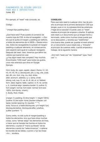 FUNDAMENTOS DE DISEÑO GRÁFICO
PARA WEB E INTERACTIVOS
tema 0
Por ejemplo, el “reset” más conocido, es:
Código :
* {margin:0px;padding:0px;}
¿Qué hace esto? Pues puesto al comienzo de
nuestra hoja de CSS, le dice al navegador: <<Qui-
ero que le quites el margen y padding por defecto,
a todos los elementos de mi WEB>> Desde enton-
ces, todos los navegadores le quitarán el margen/
padding a cualquier elemento, en consecuencia,
este aspecto será igual en cualquier navegador.
Después del reset, claro, tenemos que definir los
valores que queramos usar.
¿y hay algún reset más completo? Hay muchos.
Encontraréis “CSS reset” para todos los gustos,
unos más extensos que otros en Google
Ejemplo:
html, body, div, span, applet, object, iframe, h1, h2,
h3, h4, h5, h6, p, blockquote, pre, a, big, cite, code,
del, dfn, em, font, img, ins, kbd, strike,
abbr, acronym, address, q, s, samp, small,
strong, sub, sup, tt, var, dl, dt, dd, ol, ul, fieldset,
form, label, legend, table, caption, tr, th, td, center,
u, b, i{vertical-align: baseline border: 0; outline: 0;
font-weight: normal; font-style: normal; font-size:
100%; font-family: inherit;}
li, tbody, tfoot, thead,
*
{margin: 0; padding: 0} {line-height: 1; height:100%}
{outline: 0} {list-style: none} {border-collapse: col-
lapse; border-spacing: 0;} {quotes: “” “”}
body :focus ol, ul table blockquote, q hr height:1px}
blockquote:before, blockquote:after, q:before,
q:after {content: “”}
Como veréis, no sólo quita el margen/padding a
todos los elementos, sino que hace otras muchas
cosas, como “alinear abajo” los elementos de línea,
o hacer que se hereden las fuentes en todos los
elementos, o quitar el “marco punteado” de los
elementos cuando los “seleccionamos”, o aplanar
los bordes de las tablas, o poner a 1px las líneas
<hr>... etcétera.
CONSEJOS:
Para usar este reset (o cualquier otro), has de pon-
erlo al principio de la primera declaración CSS que
tengas, pues si no, te sobreescribirá las anteriores
(“regla de la cascada”) Cuando uses un “reset”,
resetea al principio de empezar a diseñar. Si aplicas
este reset a un documento que ya tengas hecho y
terminado, verás como muchas cosas puede que
se te descuadren, y tendrás que “redefinirlas”.
Una buena idea, puede ser, guardar el reset anterior
en un documento nuevo (reset.css), y “linkearlo”
al principio de vuestras webs, cuando empeceis a
trabajar, de la siguiente manera:
<link href=”reset.css” rel=”stylesheet” type=”text/
css” />
5
 