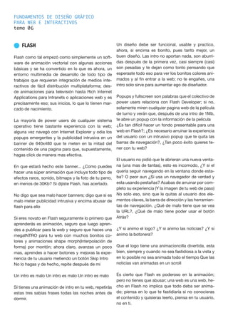 FUNDAMENTOS DE DISEÑO GRÁFICO
PARA WEB E INTERACTIVOS
tema 0
n FLASH
Flash como tal empezó como simplemente un soft-
ware de animación vectorial con algunas acciones
básicas y se ha convertido en lo que es ahora, un
entorno multimedia de desarrollo de todo tipo de
trabajos que requieran integración de medios inte-
ractivos de fácil distribución multiplataforma; des-
de animaciones para televisión hasta Rich Internet
Applications para Intranets o aplicaciones web y es
precisamente eso; sus inicios, lo que lo tienen mar-
cado de nacimiento.
La mayoría de power users de cualquier sistema
operativo tiene bastante experiencia con la web;
alguna vez navegó con Internet Explorer y odia los
popups emergentes y la publicidad intrusiva en un
banner de 640x480 que te meten en la mitad del
contenido de una pagina para que, supuestamente,
hagas click de manera mas efectiva.
En que estará hecho este banner... ¿Como puedes
hacer una súper animación que incluya todo tipo de
efectos raros, sonido, bitmaps y la foto de tu perro,
en menos de 30Kb? Si dijiste Flash, has acertado.
No digo que sea malo hacer banners; digo que si es
malo meter publicidad intrusiva y encima abusar de
flash para ello
Si eres novato en Flash seguramente lo primero que
aprenderás es animación, seguro que luego apren-
des a publicar para la web y seguro que haces una
megaINTRO para tu web con muchos bonitos co-
lores y animaciones shape morph(Interpolación de
forma) por montón; ahora claro, avanzas un poco
mas, aprendes a hacer botones y mejoras la expe-
riencia de tu usuario metiendo un botón Skip Intro
No lo hagas y de hecho, repite después de mi
Un intro es malo Un intro es malo Un intro es malo
Si tienes una animación de intro en tu web, repetirás
estas tres sabias frases todas las noches antes de
dormir.
Un diseño debe ser funcional, usable y practico,
ahora, si encima es bonito, pues tanto mejor, un
buen diseño. Las intro no aportan nada, son aburri-
das después de la primera vez, casi siempre (casi)
son pesadas y te dejan como tonto pensando que
esperaste todo eso para ver los bonitos colores ani-
mados y al fin entrar a la web; no te engañes, una
intro solo sirve para aumentar ego de diseñador.
Popups y fullscreen son palabras que el colectivo de
power users relaciona con Flash Developer; si no,
solamente miren cualquier pagina web de la película
de turno y verán que, después de una intro de 1Mb,
te abre un popup con la información de la película
¿Es tan difícil hacer un fondo presentable para una
web en Flash?; ¿Es necesario arruinar la experiencia
del usuario con un intrusivo popup que te quita las
barras de navegación?, ¿Tan poco éxito quieres te-
ner con tu web?
El usuario no pidió que le abrieran una nueva venta-
na (una mas de tantas), esto es incomodo, ¿Y si el
quería seguir navegando en la ventana donde esta-
ba? O peor aun ¿Si usa un navegador de verdad y
esta usando pestañas? Acabas de arruinar por com-
pleto su experiencia (Y la imagen de tu web de paso)
No solo eso, sino que le quitas al usuario dos ele-
mentos claves, la barra de dirección y las herramien-
tas de navegación. ¿Qué de malo tiene que se vea
la URL?, ¿Qué de malo tiene poder usar el botón
Atrás?
¿Y si animo el logo? ¿Y si animo las noticias? ¿Y si
animo la botonera?
Que el logo tiene una animacioncilla divertida, esta
bien, siempre y cuando no sea fastidiosa a la vista y
en lo posible no sea animada todo el tiempo Que las
noticias van animadas en un scroll
Es cierto que Flash es poderoso en la animación;
pero no tienes que abusar; una web es una web, he-
cho en Flash no implica que todo deba ser anima-
do; piensa en lo que te fastidiaría si no conocieras
el contenido y quisieras leerlo, piensa en tu usuario,
no en ti.
6
 