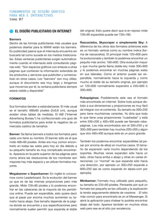 FUNDAMENTOS DE DISEÑO GRÁFICO
PARA WEB E INTERACTIVOS
tema 0
n EL DISEÑO PUBLICITARIO EN INTERNET
Banners
Dentro de las formas publicitarias más usuales que
podemos diseñar para la WWW están los banners.
Es publicidad pasiva que el internauta encuentra sin
buscarla tal como sucede en los medios tradiciona-
les. Estas ventanas publicitarias surgen automática-
mente cuando el internauta está consultando pági-
nas web. “Son espacios gráficos con enlaces a otras
páginas que contienen la información extendida de
los productos y servicios que publicitan y comercia-
lizan en otros casos. Los “banners” son muy útiles;
aunque el documento sea muy largo y tengamos
que movernos por él, la ventana publicitaria siempre
estará visible y disponible”
FORMATOS
Sus formatos tienden a estandarizarse. El más usual
es el tamaño 468x60 píxeles (2x0,8 cm), aunque
existen otras tablas de medidas. El lAB (“Internet
Advertising Bureau”) ha confeccionado una guía de
formatos publicitarios para evitar lo negativo de un
mercado caótico de tamaños
Banner: Se llama banners a todos los formatos pero
cada uno tiene su nombre. El banner sólo es el que
mide 468×60 píxeles. Antes era muy común encon-
trarlo en todas las webs pero hoy en día debido a
su pequeño tamaño es muy complicado encontrar-
lo. Aparecía en la parte superior de las páginas pero
como ahora las resoluciones de los monitores son
mayores hay más espacio y se utilizan formatos ma-
yores.
Megabanner o Superbanner: En inglés lo conoce-
mos como Leaderboard. Es la evolución del banner
ya que es de las mismas proporciones pero más
grande. Mide 728×90 píxeles y lo podemos encon-
trar en las cabeceras de la mayoría de los periódi-
cos online. Puede ser expandible, esto quiere decir
que al pasar por encima muchos aumentan su ta-
maño hacia abajo. Ese tamaño depende de la pági-
na donde se encuentre y sus especificaciones pero
normalmente suelen permitir que expanda al doble
del original. Esto quiere decir que si en reposo mide
728×90 expandido puede ser 728×180.
Rascacielos, Skyscraper o simplemente Sky: A
diferencia de los otros dos formatos anteriores este
es un formato vertical como su nombre indica (for-
ma de rascacielos). El principal mide 120×600 pero
ha evolucionado y también lo podemos encontrar un
poquito más ancho: 160×600. Otra evolución mayor
y que mucha gente llama doble-sky mide 300×600
y lo podemos encontrar en muchas páginas webs
en sus laterales. Como el anterior puede ser ex-
pandible, normalmente hacia la izquierda y como
mucho al doble de su tamaño original, por ejemplo
un 120×600 normalmente expandirá a 240×600 ó
300×600.
Robapáginas: Posiblemente este sea el formato
más encontrado en internet. Sobre todo porque de-
bido a sus dimensiones y proporciones es muy fácil
de integrar con el contenido. Su tamaño es 300×250
pero tiene muchísimas variantes. Yo diría que todo
lo que tiene unas proporciones “cuadradas” y está
entre 200×200 y 400×400 puede ser llamado roba-
páginas. Los más encontrados son el 300×250 y el
300×300 pero también hay muchos 200×200 y algún
que otro 400×400 aunque este es un poco grande.
También los podemos encontrar expandibles (al pa-
sar por encima de ellos) en muchos casos. El tama-
ño de expansión varía mucho dependiendo de los
soportes. Muchas veces expanden sólo hacia un
lado, otras hacia arriba o abajo y otras en varias di-
recciones. Lo “normal” es que expanda sólo hacia
una dirección, por ejemplo un 300×250 expande a
600×250 (así es como expande en elpais.com por
ejemplo).
Minibanner: Formato muy utilizado pero pequeño,
su tamaño es 234×60 píxeles. Pensaréis por qué un
formato tan pequeño es tan utilizado y la explicación
la tenéis seguramente delante de vosotros . El sitio
más común para encontrarlo es en el Messenger. Si
abrís la aplicación para chatear lo podréis encontrar
abajo del todo. Aparece también en muchos sitios
web pero ese es el sitio por excelencia.
7
 
