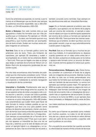 FUNDAMENTOS DE DISEÑO GRÁFICO
PARA WEB E INTERACTIVOS
tema 0
Como los anteriores se expande y lo normal, o por lo
menos en el Messenger que es donde casi siempre
lo podremos encontrar expandible, sea a 300×250.
Es decir, un 234×60 expande a 300×250.
Botón o Botones: Con este nombre diría yo que
agrupamos a todos los formatos que son más pe-
queños que un minibanner. Por ejemplo un 120×60,
un 90×90, etc… Es decir, son formatos que son muy
pequeñitos y que muchos además van acompaña-
dos de texto al lado. Suelen ser muchas veces sim-
ples imágenes sin animación.
Text-link: Este no es un formato gráfico como los
anteriores sino de texto. Tiene una limitación de
caracteres, por ejemplo 30 caracteres y suelen ir
acompañados de un botón de los anteriores (Botón
+ Text-Link). Para que os hagáis una idea os pongo
aquí abajo un ejemplo de la home de Yahoo! con un
Botón+Text-Link de autopromo (publicidad de sec-
ciones suyas).
Por otro lado encontramos otros formatos de publi-
cidad que los internautas consideran como “intrusi-
vos” porque aparecen por encima del contenido in-
terrumpiendo o molestando la correcta navegación
y visualización de los contenidos.
Interstitial o Cortinilla: Posiblemente este sea el
formato que peor fama tenga entre los usuarios. Es
el que aparece antes de visitar una página web o en-
tre sección y sección y ocupa casi toda la pantalla.
Normalmente tiene un tamaño de 800×600 píxeles,
a veces es un poco más pequeño: 640×480 píxeles.
Las características que suelen tener para hacer de
este formato lo menos molesto posible es que es
obligatorio que lleve una cruz para poderlo cerrar
(arriba a la derecha casi siempre) y tienen una dura-
ción de tiempo que transcurrida esta aparece la web
que se quiere visitar, está entre los 4 y 8 segundos.
Casi siempre va acompañado de un formato de re-
cuerdo. ¿Qué significa esto? Pues que si por ejem-
plo nos aparece un Interstitial de Zara una vez se
haya ido y estemos ya en la web de elpais.com por
poner un ejemplo habrá o un robapáginas y un su-
perbanner de Zara. Ese es el formato de recuerdo o
también conocido como reminder. Casi siempre en
las planificaciones está así: Interstitial+Reminder.
Layer: Es un formato parecido al anterior pero más
pequeño y que aparece una vez dentro de la página
web por encima del contenido. or ejemplo si esta-
mos en elpais.com (que no admite layers) aparecería
por encima de la noticia un formato por ejemplo de
tamaño 400×400. Tiene que tener las mismas carac-
terísticas que el anterior, es decir que lleve una cruz
para poder cerrarlo y que se vaya automáticamente
cuando pasen X segundos.
Pre-Roll: Este es un formato que a muchos les pa-
rece muy molesto. A mi personalmente no. Aparece
cuando queremos ver un vídeo online antes del ví-
deo. Es decir, pulsamos en el play para ver la noticia
y aparece este formato como un anuncio de televi-
sión. Cuando termina aparece la noticia que quería-
mos ver.
Personalizaciones, Wallpapers, etc.: Estos forma-
tos consisten en customizar el fondo de la página
web con imágenes del anunciante. Además muchos
de ellos no sólo son el fondo personalizado sino
que todos los formatos que acompañan a la página
web son también de ese anunciante. Lo vemos con
ejemplos que siempre queda mejor: Por ejemplo en
MSN se puede contratar para su página de inicio un
Wallpaper. Este formato consiste en una imagen de
fondo del anunciante más un robapáginas del anun-
ciante más un superbanner del anunciante. Es decir,
tú entras en la home de MSN y si por ejemplo Zara
tiene contratado un Wallpaper todo lo verás de Zara.
Las malas prácticas de anunciantes y soportes con
los banners
Es cierto que el banner es percibido como molesto
por muchos usuarios. La culpa no es del anuncio
sino del uso y abuso que ha tenido en estos últimos
años por parte de los anunciantes y soportes web
que lo publican en sus sitios.
Por una parte los anunciantes han querido aumentar
su efectividad de manera infinita a través de técnicas
7
 