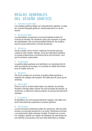 REGLAS GENERALES
DEL DISEÑO GRÁFICO
1. Convencionalidad
Los códigos gráficos deben ser culturalmente vigentes. La idea
de «nuevos lenguajes gráficos» resulta absurda si no se en-
tiende.
2. Originalidad
La originalidad compensa la convencionalidad al darle rel-
evancia al mensaje. No obstante cada caso requiere un grado
de originalidad o de convencionalidad diferente. Se creativo,
busca nuevas soluciones y formas de pensar.
3. Eficacia
Ha de cumplir, como mínimo, todas las funciones para las
cuales ha sido creado. Valores, como por ejemplo la estética,
no puede anteponerse a la eficacia de la comunicación, sino
por el contrario, potenciarla.
4. Propiedad
La gráfica debe ajustarse a la identidad y la necesidad del cli-
ente que efectúa el encargo; no consiste en hablar del emisor
sino en hablar como él.
5. Respeto
Tal como sucede con el emisor, la gráfica debe ajustarse y
respetar los códigos del receptor. Se habla para él, para que él
entienda.
6. Densidad
Entre lo vacío y lo lleno debe haber una relación de sentido.
Nuiestro mensaje debe carecer de zona privadas de sentido. Si
al eliminar un elemento nada se pierde, es porque ese elemento
sobraba.
7. Economía
El despilfarro es comunicacionalmente negativo. No debe con-
tener redundancias superfluas o excesos gráficos.
8. Anonimato
La comunicación publicitaria debe ser autónoma, libre de refer-
encias a su proceso productivo o su autor. Pertenece al emisor
y su producción debe volverse invisible. El diseño es un servi-
cio, trabaja y diseña con objeto de satisfacer las demandas de
sus clientes y los grupos a los que está destinado su trabajo.
 
