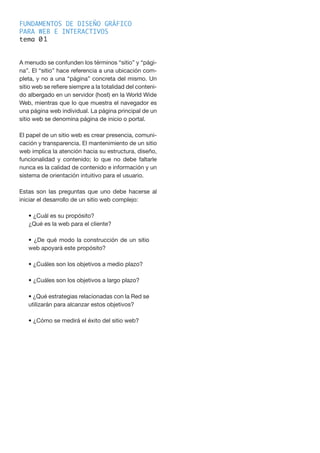 FUNDAMENTOS DE DISEÑO GRÁFICO
PARA WEB E INTERACTIVOS
tema 0
A menudo se confunden los términos “sitio” y “pági-
na”. El “sitio” hace referencia a una ubicación com-
pleta, y no a una “página” concreta del mismo. Un
sitio web se refiere siempre a la totalidad del conteni-
do albergado en un servidor (host) en la World Wide
Web, mientras que lo que muestra el navegador es
una página web individual. La página principal de un
sitio web se denomina página de inicio o portal.
El papel de un sitio web es crear presencia, comuni-
cación y transparencia. El mantenimiento de un sitio
web implica la atención hacia su estructura, diseño,
funcionalidad y contenido; lo que no debe faltarle
nunca es la calidad de contenido e información y un
sistema de orientación intuitivo para el usuario.
Estas son las preguntas que uno debe hacerse al
iniciar el desarrollo de un sitio web complejo:
• ¿Cuál es su propósito?
¿Qué es la web para el cliente?
• ¿De qué modo la construcción de un sitio
web apoyará este propósito?
• ¿Cuáles son los objetivos a medio plazo?
• ¿Cuáles son los objetivos a largo plazo?
• ¿Qué estrategias relacionadas con la Red se
utilizarán para alcanzar estos objetivos?
• ¿Cómo se medirá el éxito del sitio web?
1
 