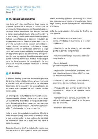 FUNDAMENTOS DE DISEÑO GRÁFICO
PARA WEB E INTERACTIVOS
tema 0
n DEFINIENDO LOS OBJETIVOS
Una declaración clara identificando dos o tres de los
objetivos debería ser la base de la construcción de
un sitio web. Una declaración con las estrategias es-
pecíficas acerca de cómo se va a edificar; cual será
el tiempo dedicado al diseño, a la construcción y a
la evaluación; y con las medidas cuantitativas y cua-
litativas específicas para la posterior evaluación de
su puesta en marcha. Construir sitios web no es un
proyecto puntual donde se colocan contenidos es-
táticos, sino un proceso que continúa en el tiempo.
Aspectos como los contenidos editoriales a largo
plazo o el mantenimiento deberían estar definidos ya
en los primeros planes de producción y presupues-
tos. Sin esta perspectiva, la publicación electrónica
sufrirá el mismo destino que muchas iniciativas por
parte de departamentos de comunicación de em-
presas: un inicio entusiasta sin resultados ni a medio
ni a largo plazo.
n EL BRIEFING
El término briefing (o reunión informativa) procede
de la jerga militar estadounidense y hace referencia
a una discusión inicial acompañada de una breve
descripción de la situación y de una explicación de
los objetivos de una operación, así como los detalles
estratégicos.
Un briefing debe incluir toda la información necesa-
ria para concebir, diseñar y llevar a cabo un encargo.
Un buen briefing depende de la franqueza del encar-
gado de realizarla y de su capacidad para expresar
cuáles son los problemas de una manera compren-
sible. El briefing debe ponerse por escrito.
Nota: si se da demasiada información se dificulta la
toma de decisiones y se difumina la diferencia entre
lo que es importante y lo que no lo es. La cantidad
de información debe ser la adecuada para llevar a
cabo el encargo.
Después del primer briefing, toda la información que
falte es recabada e incorporada en un proceso co-
lectivo. El briefing posterior (re-briefing) es la discu-
sión posterior con el cliente, una oportunidad de co-
rregir cosas y aclarar conceptos una vez acordado
el encargo.
Lista de comprobación: elementos del Briefing de
una agencia
- Información acerca de la empresa
(como actividades de la empresa o el sector
corporativo).
- Descripción de la situación del marcado
(punto da partida, competencia).
- Resumen del encargo, requisitos, restriccio-
nes y objetivos.
- Grupo de target
(grupos de objetivo esenciales).
- Objetivos de comunicación (mensajes bási-
cos, posicionamiento, medios objetivo, mez-
cla de comunicaciones).
- Información del producto (características,
argumentos de uso, ventajas, razones).
- Presupuesto (por ejemplo parámetros de
disponibilidad, servicios de agencia, otros
servicios).
- Fechas límite (por ejemplo, lanzamiento) y ti-
meline -línea temporal- (planificación del tiem-
po y del proyecto).
- Materiales adicionales.
 
