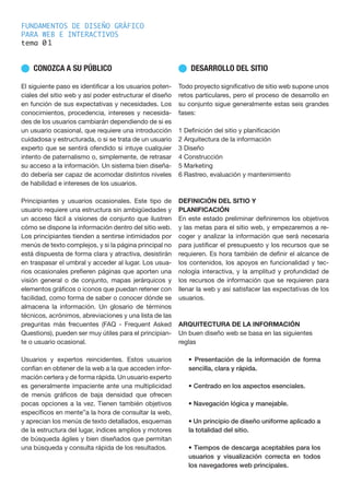 FUNDAMENTOS DE DISEÑO GRÁFICO
PARA WEB E INTERACTIVOS
tema 0
n CONOZCA A SU PÚBLICO
El siguiente paso es identificar a los usuarios poten-
ciales del sitio web y así poder estructurar el diseño
en función de sus expectativas y necesidades. Los
conocimientos, procedencia, intereses y necesida-
des de los usuarios cambiarán dependiendo de si es
un usuario ocasional, que requiere una introducción
cuidadosa y estructurada, o si se trata de un usuario
experto que se sentirá ofendido si intuye cualquier
intento de paternalismo o, simplemente, de retrasar
su acceso a la información. Un sistema bien diseña-
do debería ser capaz de acomodar distintos niveles
de habilidad e intereses de los usuarios.
Principiantes y usuarios ocasionales. Este tipo de
usuario requiere una estructura sin ambigüedades y
un acceso fácil a visiones de conjunto que ilustren
cómo se dispone la información dentro del sitio web.
Los principiantes tienden a sentirse intimidados por
menús de texto complejos, y si la página principal no
está dispuesta de forma clara y atractiva, desistirán
en traspasar el umbral y acceder al lugar. Los usua-
rios ocasionales prefieren páginas que aporten una
visión general o de conjunto, mapas jerárquicos y
elementos gráficos o iconos que puedan retener con
facilidad, como forma de saber o conocer dónde se
almacena la información. Un glosario de términos
técnicos, acrónimos, abreviaciones y una lista de las
preguntas más frecuentes (FAQ - Frequent Asked
Questions), pueden ser muy útiles para el principian-
te o usuario ocasional.
Usuarios y expertos reincidentes. Estos usuarios
confían en obtener de la web a la que acceden infor-
mación certera y de forma rápida. Un usuario experto
es generalmente impaciente ante una multiplicidad
de menús gráficos de baja densidad que ofrecen
pocas opciones a la vez. Tienen también objetivos
específicos en mente”a la hora de consultar la web,
y aprecian los menús de texto detallados, esquemas
de la estructura del lugar, índices amplios y motores
de búsqueda ágiles y bien diseñados que permitan
una búsqueda y consulta rápida de los resultados.
n DESARROLLO DEL SITIO
Todo proyecto significativo de sitio web supone unos
retos particulares, pero el proceso de desarrollo en
su conjunto sigue generalmente estas seis grandes
fases:
1 Definición del sitio y planificación
2 Arquitectura de la información
3 Diseño
4 Construcción
5 Marketing
6 Rastreo, evaluación y mantenimiento
DEFINICIÓN DEL SITIO Y
PLANIFICACIÓN
En este estado preliminar definiremos los objetivos
y las metas para el sitio web, y empezaremos a re-
coger y analizar la información que será necesaria
para justificar el presupuesto y los recursos que se
requieren. Es hora también de definir el alcance de
los contenidos, los apoyos en funcionalidad y tec-
nología interactiva, y la amplitud y profundidad de
los recursos de información que se requieren para
llenar la web y así satisfacer las expectativas de los
usuarios.
ARQUITECTURA DE LA INFORMACIÓN
Un buen diseño web se basa en las siguientes
reglas
• Presentación de la información de forma
sencilla, clara y rápida.
• Centrado en los aspectos esenciales.
• Navegación lógica y manejable.
• Un principio de diseño uniforme aplicado a
la totalidad del sitio.
• Tiempos de descarga aceptables para los
usuarios y visualización correcta en todos
los navegadores web principales.
1
 