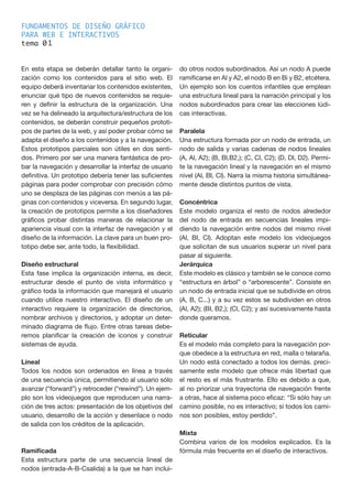 FUNDAMENTOS DE DISEÑO GRÁFICO
PARA WEB E INTERACTIVOS
tema 0
En esta etapa se deberán detallar tanto la organi-
zación como los contenidos para el sitio web. El
equipo deberá inventariar los contenidos existentes,
enunciar qué tipo de nuevos contenidos se requie-
ren y definir la estructura de la organización. Una
vez se ha delineado la arquitectura/estructura de los
contenidos, se deberán construir pequeños prototi-
pos de partes de la web, y así poder probar cómo se
adapta el diseño a los contenidos y a la navegación.
Estos prototipos parciales son útiles en dos senti-
dos. Primero por ser una manera fantástica de pro-
bar la navegación y desarrollar la interfaz de usuario
definitiva. Un prototipo debería tener las suficientes
páginas para poder comprobar con precisión cómo
uno se desplaza de las páginas con menús a las pá-
ginas con contenidos y viceversa. En segundo lugar,
la creación de prototipos permite a los diseñadores
gráficos probar distintas maneras de relacionar la
apariencia visual con la interfaz de navegación y el
diseño de la información. La clave para un buen pro-
totipo debe ser, ante todo, la flexibilidad.
Diseño estructural
Esta fase implica la organización interna, es decir,
estructurar desde el punto de vista informático y
gráfico toda la información que manejará el usuario
cuando utilice nuestro interactivo. El diseño de un
interactivo requiere la organización de directorios,
nombrar archivos y directorios, y adoptar un deter-
minado diagrama de flujo. Entre otras tareas debe-
remos planificar la creación de iconos y construir
sistemas de ayuda.
Lineal
Todos los nodos son ordenados en línea a través
de una secuencia única, permitiendo al usuario sólo
avanzar (“forward”) y retroceder (“rewind”). Un ejem-
plo son los videojuegos que reproducen una narra-
ción de tres actos: presentación de los objetivos del
usuario, desarrollo de la acción y desenlace o nodo
de salida con los créditos de la aplicación.
Ramificada
Esta estructura parte de una secuencia lineal de
nodos (entrada-A-B-Csalida) a la que se han inclui-
do otros nodos subordinados. Así un nodo A puede
ramificarse en Al y A2, el nodo B en Bi y B2, etcétera.
Un ejemplo son los cuentos infantiles que emplean
una estructura lineal para la narración principal y los
nodos subordinados para crear las elecciones lúdi-
cas interactivas.
Paralela
Una estructura formada por un nodo de entrada, un
nodo de salida y varias cadenas de nodos lineales
(A, Al, A2); (B, Bl,B2,); (C, Cl, C2); (D, Dl, D2). Permi-
te la navegación lineal y la navegación en el mismo
nivel (Al, BI, Cl). Narra la misma historia simultánea-
mente desde distintos puntos de vista.
Concéntrica
Este modelo organiza el resto de nodos alrededor
del nodo de entrada en secuencias lineales impi-
diendo la navegación entre nodos del mismo nivel
(Al, BI, Cl). Adoptan este modelo los videojuegos
que solicitan de sus usuarios superar un nivel para
pasar al siguiente.
Jerárquica
Este modelo es clásico y también se le conoce como
“estructura en árbol” o “arborescente”. Consiste en
un nodo de entrada inicial que se subdivide en otros
(A, B, C...) y a su vez estos se subdividen en otros
(Al, A2); (BI, B2,); (Cl, C2); y así sucesivamente hasta
donde queramos.
Reticular
Es el modelo más completo para la navegación por-
que obedece a la estructura en red, malla o telaraña.
Un nodo está conectado a todos los demás. preci-
samente este modelo que ofrece más libertad que
el resto es el más frustrante. Ello es debido a que,
al no priorizar una trayectoria de navegación frente
a otras, hace al sistema poco eficaz: “Si sólo hay un
camino posible, no es interactivo; si todos los cami-
nos son posibles, estoy perdido”.
Mixta
Combina varios de los modelos explicados. Es la
fórmula más frecuente en el diseño de interactivos.
1
 